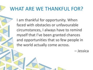 WHAT ARE WE THANKFUL FOR?
I am thankful for opportunity. When
faced with obstacles or unfavourable
circumstances, I always have to remind
myself that I’ve been granted chances
and opportunities that so few people in
the world actually come across.
– Jessica
 