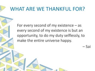 WHAT ARE WE THANKFUL FOR?
For every second of my existence – as
every second of my existence is but an
opportunity, to do my duty selflessly, to
make the entire universe happy.
– Sai
 