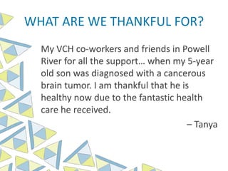 WHAT ARE WE THANKFUL FOR?
My VCH co-workers and friends in Powell
River for all the support… when my 5-year
old son was diagnosed with a cancerous
brain tumor. I am thankful that he is
healthy now due to the fantastic health
care he received.
– Tanya
 