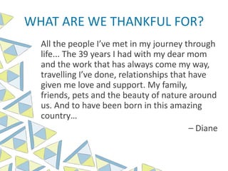 WHAT ARE WE THANKFUL FOR?
All the people I’ve met in my journey through
life... The 39 years I had with my dear mom
and the work that has always come my way,
travelling I’ve done, relationships that have
given me love and support. My family,
friends, pets and the beauty of nature around
us. And to have been born in this amazing
country…
– Diane
 