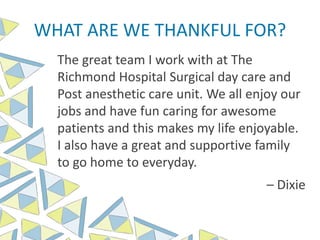 WHAT ARE WE THANKFUL FOR?
The great team I work with at The
Richmond Hospital Surgical day care and
Post anesthetic care unit. We all enjoy our
jobs and have fun caring for awesome
patients and this makes my life enjoyable.
I also have a great and supportive family
to go home to everyday.
– Dixie
 