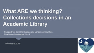 What ARE we thinking?
Collections decisions in an
Academic Library
November 5, 2015
Perspectives from the librarian and vendor communities
Charleston Conference, 2015
 