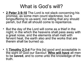 What is God’s will?
• 2 Peter 3:9-10 The Lord is not slack concerning his
promise, as some men count slackness; but is
longsuffering to us-ward, not willing that any should
perish, but that all should come to repentance.
• But the day of the Lord will come as a thief in the
night; in the which the heavens shall pass away with
a great noise, and the elements shall melt with
fervent heat, the earth also and the works that are
therein shall be burned up.
• 1 Timothy 2:3-4 For this [is] good and acceptable in
the sight of God our Saviour; Who will have all men
to be saved, and to come unto the knowledge of the
truth.
 
