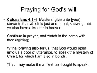 Praying for God’s will
• Colossians 4:1-4 Masters, give unto [your]
servants that which is just and equal; knowing that
ye also have a Master in heaven.
Continue in prayer, and watch in the same with
thanksgiving;
Withal praying also for us, that God would open
unto us a door of utterance, to speak the mystery of
Christ, for which I am also in bonds:
That I may make it manifest, as I ought to speak.
 