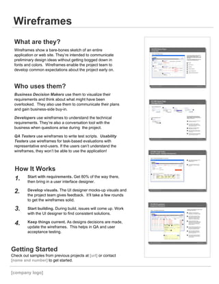 What are they?
Wireframes show a bare-bones sketch of an entire
application or web site. They’re intended to communicate
preliminary design ideas without getting bogged down in
fonts and colors. Wireframes enable the project team to
develop common expectations about the project early on.
Who uses them?
Business Decision Makers use them to visualize their
requirements and think about what might have been
overlooked. They also use them to communicate their plans
and gain business-side buy-in.
Developers use wireframes to understand the technical
requirements. They’re also a conversation tool with the
business when questions arise during the project.
QA Testers use wireframes to write test scripts. Usability
Testers use wireframes for task-based evaluations with
representative end-users. If the users can’t understand the
wireframes, they won’t be able to use the application!
How It Works
Start with requirements. Get 80% of the way there,
then bring in a user interface designer.
Develop visuals. The UI designer mocks-up visuals and
the project team gives feedback. It’ll take a few rounds
to get the wireframes solid.
Start building. During build, issues will come up. Work
with the UI designer to find consistent solutions.
Keep things current. As designs decisions are made,
update the wireframes. This helps in QA and user
acceptance testing.
1.
2.
3.
4.
Getting Started
Check out samples from previous projects at [url] or contact
[name and number] to get started.
[company logo]
 