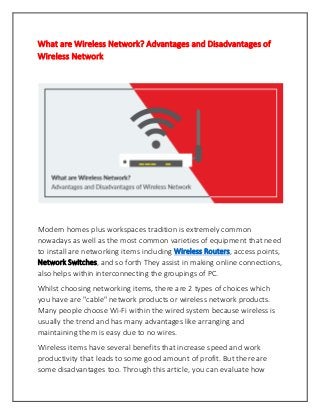 What are Wireless Network? Advantages and Disadvantages of
Wireless Network
Modern homes plus workspaces tradition is extremely common
nowadays as well as the most common varieties of equipment that need
to install are networking items including Wireless Routers, access points,
Network Switches, and so forth They assist in making online connections,
also helps within interconnecting the groupings of PC.
Whilst choosing networking items, there are 2 types of choices which
you have are "cable" network products or wireless network products.
Many people choose Wi-Fi within the wired system because wireless is
usually the trend and has many advantages like arranging and
maintaining them is easy due to no wires.
Wireless items have several benefits that increase speed and work
productivity that leads to some good amount of profit. But there are
some disadvantages too. Through this article, you can evaluate how
 