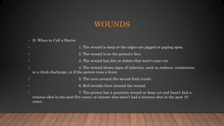 WOUNDS
• D. When to Call a Doctor
• 1. The wound is deep or the edges are jagged or gaping open.
• 2. The wound is on the person’s face.
• 3. The wound has dirt or debris that won’t come out.
• 4. The wound shows signs of infection, such as redness, tenderness,
or a thick discharge, or if the person runs a fever.
• 5. The area around the wound feels numb.
• 6. Red streaks form around the wound.
• 7. The person has a puncture wound or deep cut and hasn’t had a
tetanus shot in the past five years, or anyone who hasn’t had a tetanus shot in the past 10
years.
 