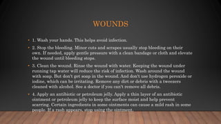 WOUNDS
• 1. Wash your hands. This helps avoid infection.
• 2. Stop the bleeding. Minor cuts and scrapes usually stop bleeding on their
own. If needed, apply gentle pressure with a clean bandage or cloth and elevate
the wound until bleeding stops.
• 3. Clean the wound. Rinse the wound with water. Keeping the wound under
running tap water will reduce the risk of infection. Wash around the wound
with soap. But don't get soap in the wound. And don't use hydrogen peroxide or
iodine, which can be irritating. Remove any dirt or debris with a tweezers
cleaned with alcohol. See a doctor if you can't remove all debris.
• 4. Apply an antibiotic or petroleum jelly. Apply a thin layer of an antibiotic
ointment or petroleum jelly to keep the surface moist and help prevent
scarring. Certain ingredients in some ointments can cause a mild rash in some
people. If a rash appears, stop using the ointment.
 