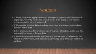 WOUNDS
• 5. Cover the wound. Apply a bandage, rolled gauze or gauze held in place with
paper tape. Covering the wound keeps it clean. If the injury is just a minor
scrape or scratch, leave it uncovered.
• 6. Change the dressing. Do this at least once a day or whenever the bandage
becomes wet or dirty.
• 7. Get a tetanus shot. Get a tetanus shot if you haven't had one in the past five
years and the wound is deep or dirty.
• 8. Watch for signs of infection. See a doctor if you see signs of infection on the
skin or near the wound, such as redness, increasing pain, drainage, warmth or
swelling.
 