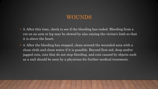 WOUNDS
• 3. After this time, check to see if the bleeding has ended. Bleeding from a
cut on an arm or leg may be slowed by also raising the victim’s limb so that
it is above the heart.
• 4. After the bleeding has stopped, clean around the wounded area with a
clean cloth and clean water if it is possible. Beyond first aid, deep and/or
jagged cuts, cuts that do not stop bleeding, and cuts caused by objects such
as a nail should be seen by a physician for further medical treatment.
 