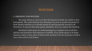 WOUNDS
• 5. DRESSING FOR WOUNDS
• You must always to seee to it that dressing for wounds are sterile or free
from germs. The main function of a dressing is to cover a wound and protect it
from further infection so it should extend an inch beyond the wound in all
directions. It must be free from germs, therefore, if it is to realize this function.
• Sterilized cotton gauze in sealed packages is a regular item in all first
aid kits and should be used whenever available. If no sterile gauze is at hand,
however, select a clean piece of white cloth and boil it for five minutes or hold it
over a fire until it turn brown.
 