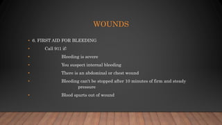 WOUNDS
• 6. FIRST AID FOR BLEEDING
• Call 911 if:
• Bleeding is severe
• You suspect internal bleeding
• There is an abdominal or chest wound
• Bleeding can't be stopped after 10 minutes of firm and steady
pressure
• Blood spurts out of wound
 