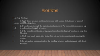 WOUNDS
• A. Stop Bleeding
• 1. Apply direct pressure on the cut or wound with a clean cloth, tissue, or piece of
gauze until bleeding stops.
• 2. If blood soaks through the material, don’t remove it. Put more cloth or gauze on top
of it and continue to apply pressure.
• 3. If the wound is on the arm or leg, raise limb above the heart, if possible, to help slow
bleeding.
• 4. Wash your hands again after giving first aid and before cleaning and dressing the
wound.
• 5. Do not apply a tourniquet unless the bleeding is severe and not stopped with direct
pressure.
 