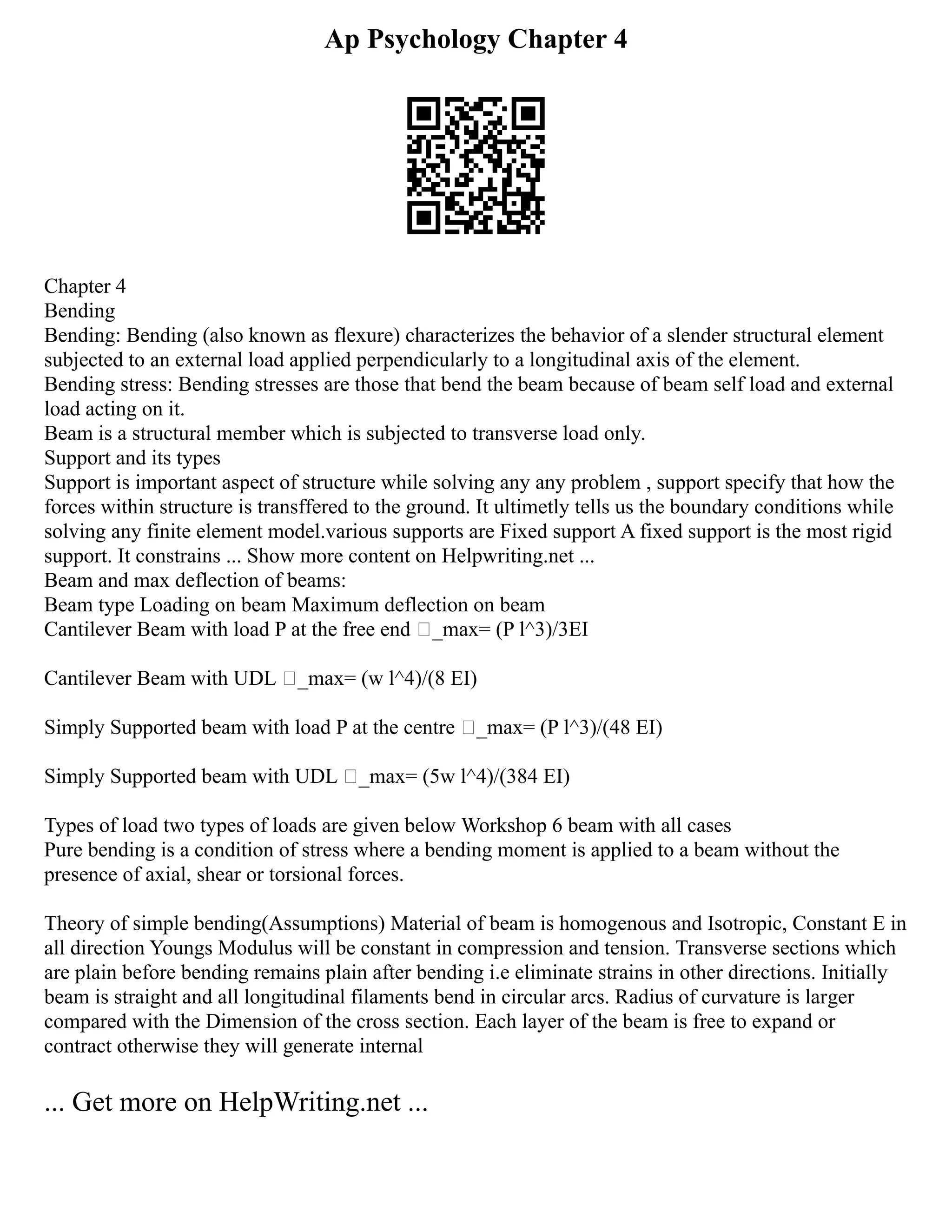 Ap Psychology Chapter 4
Chapter 4
Bending
Bending: Bending (also known as flexure) characterizes the behavior of a slender structural element
subjected to an external load applied perpendicularly to a longitudinal axis of the element.
Bending stress: Bending stresses are those that bend the beam because of beam self load and external
load acting on it.
Beam is a structural member which is subjected to transverse load only.
Support and its types
Support is important aspect of structure while solving any any problem , support specify that how the
forces within structure is transffered to the ground. It ultimetly tells us the boundary conditions while
solving any finite element model.various supports are Fixed support A fixed support is the most rigid
support. It constrains ... Show more content on Helpwriting.net ...
Beam and max deflection of beams:
Beam type Loading on beam Maximum deflection on beam
Cantilever Beam with load P at the free end _max= (P l^3)/3EI
Cantilever Beam with UDL _max= (w l^4)/(8 EI)
Simply Supported beam with load P at the centre _max= (P l^3)/(48 EI)
Simply Supported beam with UDL _max= (5w l^4)/(384 EI)
Types of load two types of loads are given below Workshop 6 beam with all cases
Pure bending is a condition of stress where a bending moment is applied to a beam without the
presence of axial, shear or torsional forces.
Theory of simple bending(Assumptions) Material of beam is homogenous and Isotropic, Constant E in
all direction Youngs Modulus will be constant in compression and tension. Transverse sections which
are plain before bending remains plain after bending i.e eliminate strains in other directions. Initially
beam is straight and all longitudinal filaments bend in circular arcs. Radius of curvature is larger
compared with the Dimension of the cross section. Each layer of the beam is free to expand or
contract otherwise they will generate internal
... Get more on HelpWriting.net ...
 