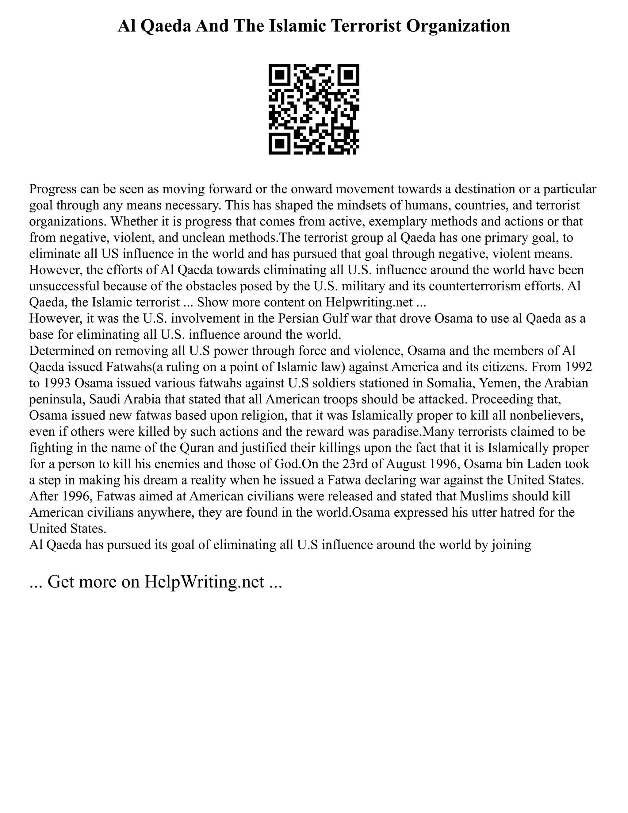 Al Qaeda And The Islamic Terrorist Organization
Progress can be seen as moving forward or the onward movement towards a destination or a particular
goal through any means necessary. This has shaped the mindsets of humans, countries, and terrorist
organizations. Whether it is progress that comes from active, exemplary methods and actions or that
from negative, violent, and unclean methods.The terrorist group al Qaeda has one primary goal, to
eliminate all US influence in the world and has pursued that goal through negative, violent means.
However, the efforts of Al Qaeda towards eliminating all U.S. influence around the world have been
unsuccessful because of the obstacles posed by the U.S. military and its counterterrorism efforts. Al
Qaeda, the Islamic terrorist ... Show more content on Helpwriting.net ...
However, it was the U.S. involvement in the Persian Gulf war that drove Osama to use al Qaeda as a
base for eliminating all U.S. influence around the world.
Determined on removing all U.S power through force and violence, Osama and the members of Al
Qaeda issued Fatwahs(a ruling on a point of Islamic law) against America and its citizens. From 1992
to 1993 Osama issued various fatwahs against U.S soldiers stationed in Somalia, Yemen, the Arabian
peninsula, Saudi Arabia that stated that all American troops should be attacked. Proceeding that,
Osama issued new fatwas based upon religion, that it was Islamically proper to kill all nonbelievers,
even if others were killed by such actions and the reward was paradise.Many terrorists claimed to be
fighting in the name of the Quran and justified their killings upon the fact that it is Islamically proper
for a person to kill his enemies and those of God.On the 23rd of August 1996, Osama bin Laden took
a step in making his dream a reality when he issued a Fatwa declaring war against the United States.
After 1996, Fatwas aimed at American civilians were released and stated that Muslims should kill
American civilians anywhere, they are found in the world.Osama expressed his utter hatred for the
United States.
Al Qaeda has pursued its goal of eliminating all U.S influence around the world by joining
... Get more on HelpWriting.net ...
 