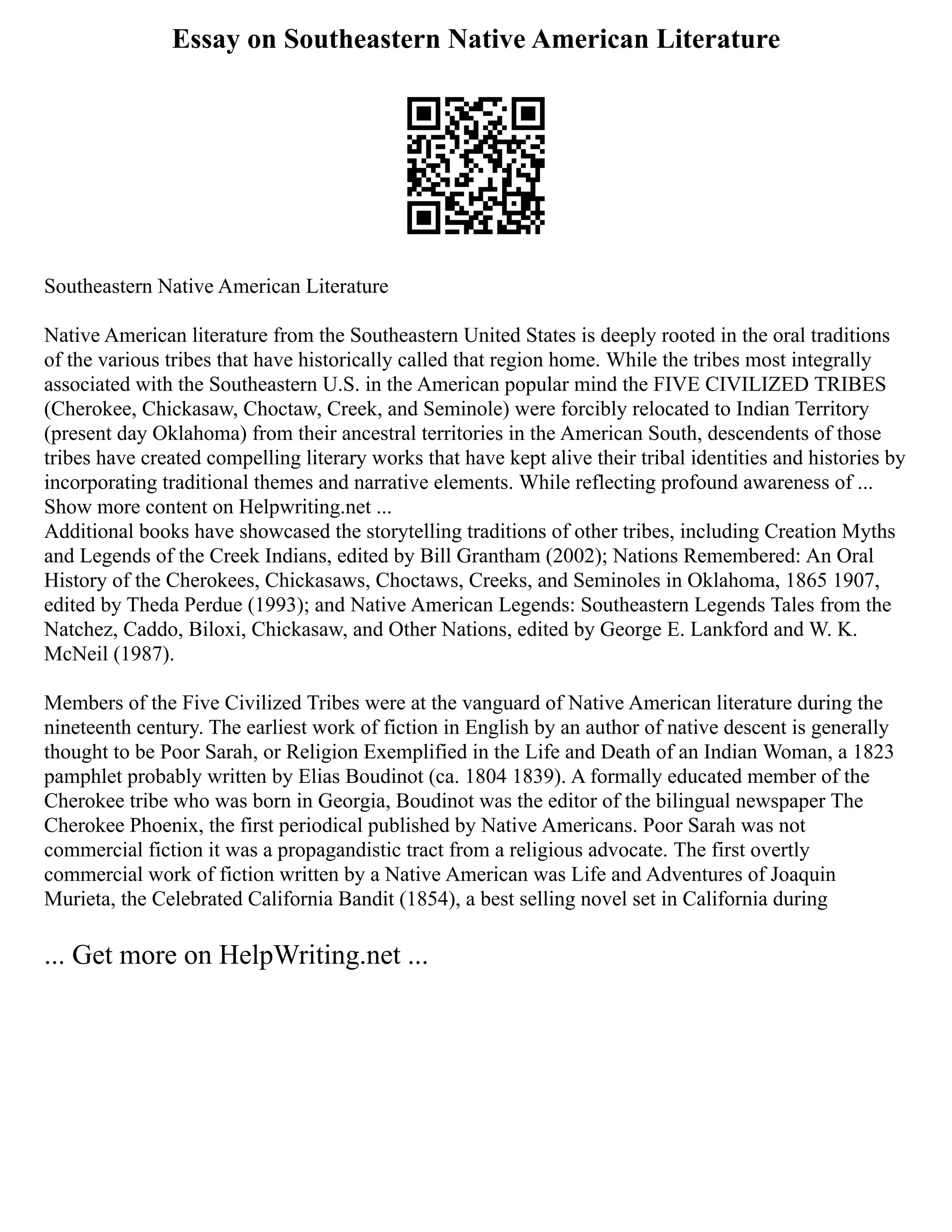Essay on Southeastern Native American Literature
Southeastern Native American Literature
Native American literature from the Southeastern United States is deeply rooted in the oral traditions
of the various tribes that have historically called that region home. While the tribes most integrally
associated with the Southeastern U.S. in the American popular mind the FIVE CIVILIZED TRIBES
(Cherokee, Chickasaw, Choctaw, Creek, and Seminole) were forcibly relocated to Indian Territory
(present day Oklahoma) from their ancestral territories in the American South, descendents of those
tribes have created compelling literary works that have kept alive their tribal identities and histories by
incorporating traditional themes and narrative elements. While reflecting profound awareness of ...
Show more content on Helpwriting.net ...
Additional books have showcased the storytelling traditions of other tribes, including Creation Myths
and Legends of the Creek Indians, edited by Bill Grantham (2002); Nations Remembered: An Oral
History of the Cherokees, Chickasaws, Choctaws, Creeks, and Seminoles in Oklahoma, 1865 1907,
edited by Theda Perdue (1993); and Native American Legends: Southeastern Legends Tales from the
Natchez, Caddo, Biloxi, Chickasaw, and Other Nations, edited by George E. Lankford and W. K.
McNeil (1987).
Members of the Five Civilized Tribes were at the vanguard of Native American literature during the
nineteenth century. The earliest work of fiction in English by an author of native descent is generally
thought to be Poor Sarah, or Religion Exemplified in the Life and Death of an Indian Woman, a 1823
pamphlet probably written by Elias Boudinot (ca. 1804 1839). A formally educated member of the
Cherokee tribe who was born in Georgia, Boudinot was the editor of the bilingual newspaper The
Cherokee Phoenix, the first periodical published by Native Americans. Poor Sarah was not
commercial fiction it was a propagandistic tract from a religious advocate. The first overtly
commercial work of fiction written by a Native American was Life and Adventures of Joaquin
Murieta, the Celebrated California Bandit (1854), a best selling novel set in California during
... Get more on HelpWriting.net ...
 