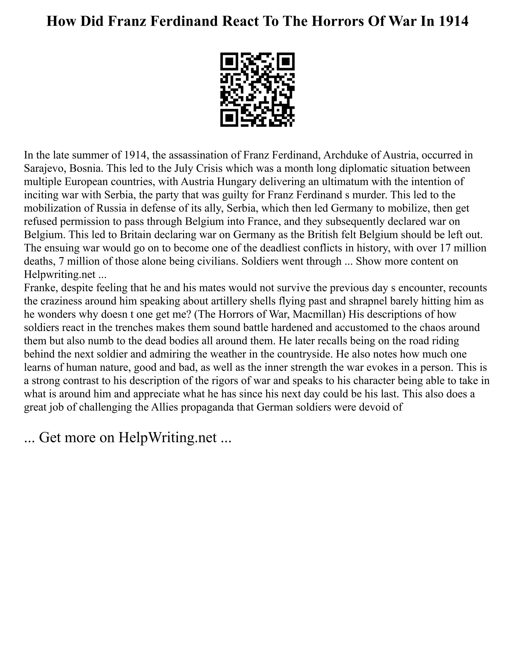How Did Franz Ferdinand React To The Horrors Of War In 1914
In the late summer of 1914, the assassination of Franz Ferdinand, Archduke of Austria, occurred in
Sarajevo, Bosnia. This led to the July Crisis which was a month long diplomatic situation between
multiple European countries, with Austria Hungary delivering an ultimatum with the intention of
inciting war with Serbia, the party that was guilty for Franz Ferdinand s murder. This led to the
mobilization of Russia in defense of its ally, Serbia, which then led Germany to mobilize, then get
refused permission to pass through Belgium into France, and they subsequently declared war on
Belgium. This led to Britain declaring war on Germany as the British felt Belgium should be left out.
The ensuing war would go on to become one of the deadliest conflicts in history, with over 17 million
deaths, 7 million of those alone being civilians. Soldiers went through ... Show more content on
Helpwriting.net ...
Franke, despite feeling that he and his mates would not survive the previous day s encounter, recounts
the craziness around him speaking about artillery shells flying past and shrapnel barely hitting him as
he wonders why doesn t one get me? (The Horrors of War, Macmillan) His descriptions of how
soldiers react in the trenches makes them sound battle hardened and accustomed to the chaos around
them but also numb to the dead bodies all around them. He later recalls being on the road riding
behind the next soldier and admiring the weather in the countryside. He also notes how much one
learns of human nature, good and bad, as well as the inner strength the war evokes in a person. This is
a strong contrast to his description of the rigors of war and speaks to his character being able to take in
what is around him and appreciate what he has since his next day could be his last. This also does a
great job of challenging the Allies propaganda that German soldiers were devoid of
... Get more on HelpWriting.net ...
 