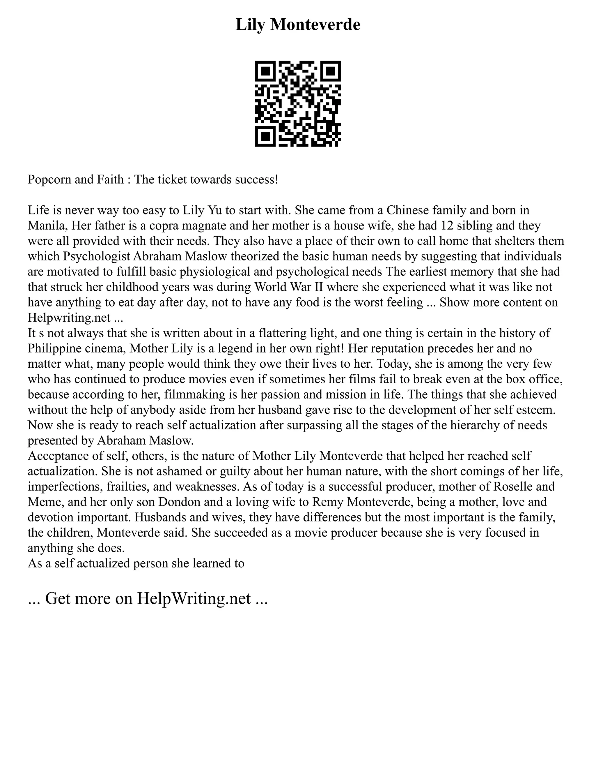 Lily Monteverde
Popcorn and Faith : The ticket towards success!
Life is never way too easy to Lily Yu to start with. She came from a Chinese family and born in
Manila, Her father is a copra magnate and her mother is a house wife, she had 12 sibling and they
were all provided with their needs. They also have a place of their own to call home that shelters them
which Psychologist Abraham Maslow theorized the basic human needs by suggesting that individuals
are motivated to fulfill basic physiological and psychological needs The earliest memory that she had
that struck her childhood years was during World War II where she experienced what it was like not
have anything to eat day after day, not to have any food is the worst feeling ... Show more content on
Helpwriting.net ...
It s not always that she is written about in a flattering light, and one thing is certain in the history of
Philippine cinema, Mother Lily is a legend in her own right! Her reputation precedes her and no
matter what, many people would think they owe their lives to her. Today, she is among the very few
who has continued to produce movies even if sometimes her films fail to break even at the box office,
because according to her, filmmaking is her passion and mission in life. The things that she achieved
without the help of anybody aside from her husband gave rise to the development of her self esteem.
Now she is ready to reach self actualization after surpassing all the stages of the hierarchy of needs
presented by Abraham Maslow.
Acceptance of self, others, is the nature of Mother Lily Monteverde that helped her reached self
actualization. She is not ashamed or guilty about her human nature, with the short comings of her life,
imperfections, frailties, and weaknesses. As of today is a successful producer, mother of Roselle and
Meme, and her only son Dondon and a loving wife to Remy Monteverde, being a mother, love and
devotion important. Husbands and wives, they have differences but the most important is the family,
the children, Monteverde said. She succeeded as a movie producer because she is very focused in
anything she does.
As a self actualized person she learned to
... Get more on HelpWriting.net ...
 