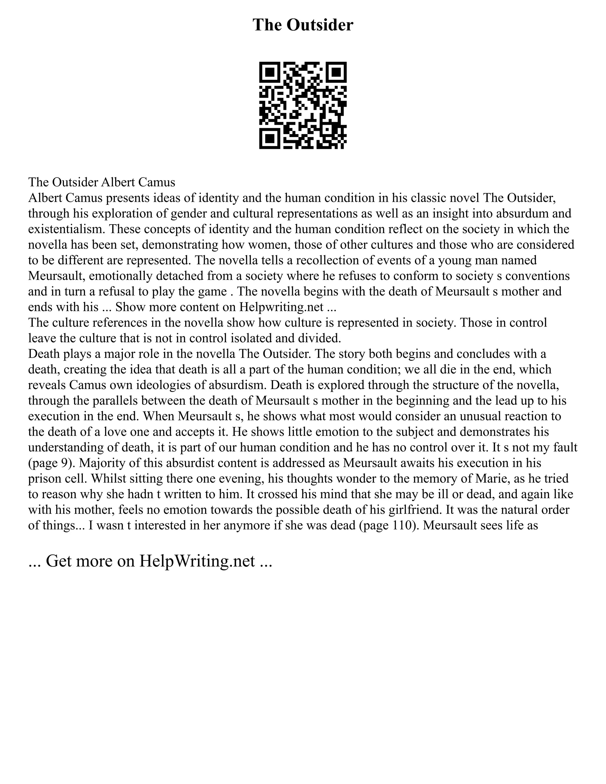 The Outsider
The Outsider Albert Camus
Albert Camus presents ideas of identity and the human condition in his classic novel The Outsider,
through his exploration of gender and cultural representations as well as an insight into absurdum and
existentialism. These concepts of identity and the human condition reflect on the society in which the
novella has been set, demonstrating how women, those of other cultures and those who are considered
to be different are represented. The novella tells a recollection of events of a young man named
Meursault, emotionally detached from a society where he refuses to conform to society s conventions
and in turn a refusal to play the game . The novella begins with the death of Meursault s mother and
ends with his ... Show more content on Helpwriting.net ...
The culture references in the novella show how culture is represented in society. Those in control
leave the culture that is not in control isolated and divided.
Death plays a major role in the novella The Outsider. The story both begins and concludes with a
death, creating the idea that death is all a part of the human condition; we all die in the end, which
reveals Camus own ideologies of absurdism. Death is explored through the structure of the novella,
through the parallels between the death of Meursault s mother in the beginning and the lead up to his
execution in the end. When Meursault s, he shows what most would consider an unusual reaction to
the death of a love one and accepts it. He shows little emotion to the subject and demonstrates his
understanding of death, it is part of our human condition and he has no control over it. It s not my fault
(page 9). Majority of this absurdist content is addressed as Meursault awaits his execution in his
prison cell. Whilst sitting there one evening, his thoughts wonder to the memory of Marie, as he tried
to reason why she hadn t written to him. It crossed his mind that she may be ill or dead, and again like
with his mother, feels no emotion towards the possible death of his girlfriend. It was the natural order
of things... I wasn t interested in her anymore if she was dead (page 110). Meursault sees life as
... Get more on HelpWriting.net ...
 