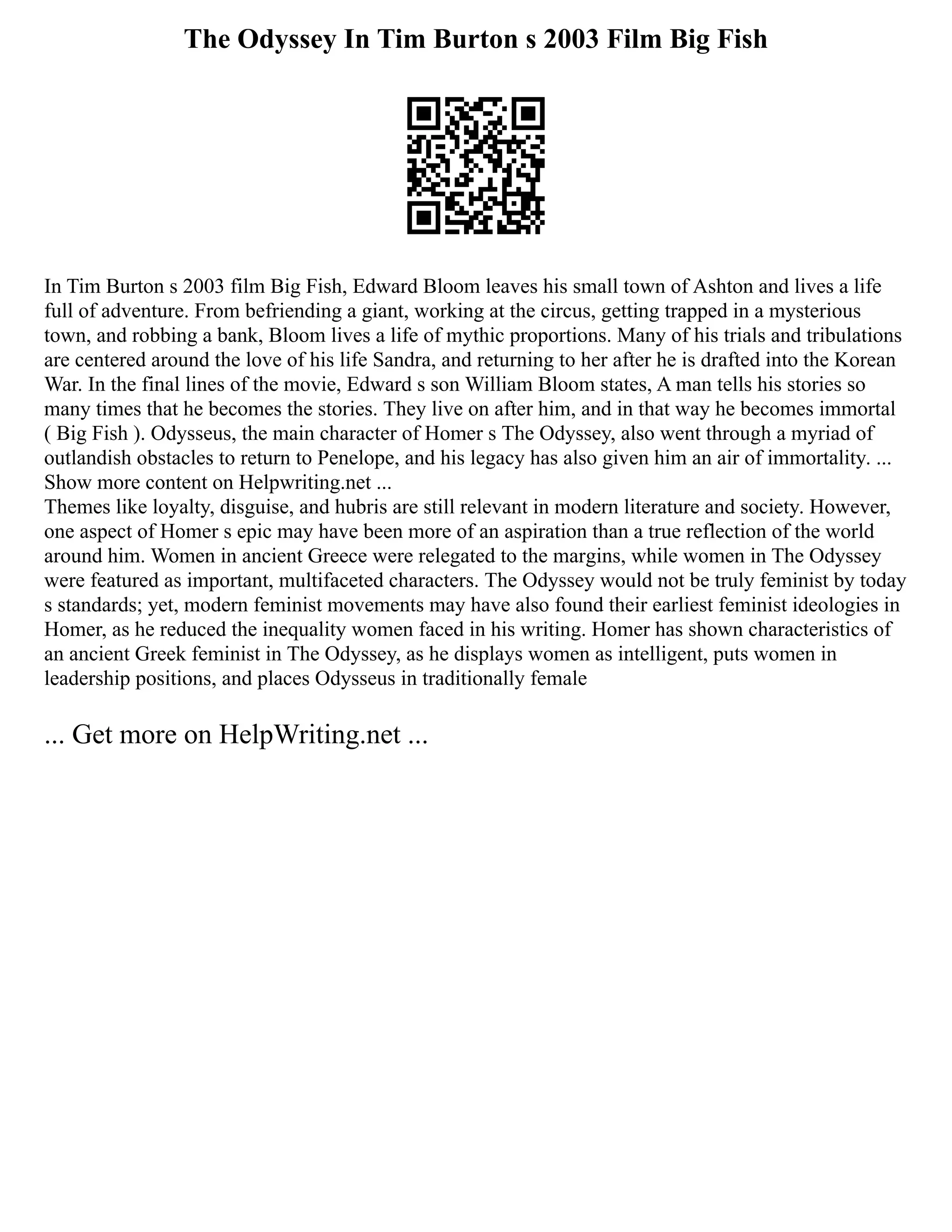 The Odyssey In Tim Burton s 2003 Film Big Fish
In Tim Burton s 2003 film Big Fish, Edward Bloom leaves his small town of Ashton and lives a life
full of adventure. From befriending a giant, working at the circus, getting trapped in a mysterious
town, and robbing a bank, Bloom lives a life of mythic proportions. Many of his trials and tribulations
are centered around the love of his life Sandra, and returning to her after he is drafted into the Korean
War. In the final lines of the movie, Edward s son William Bloom states, A man tells his stories so
many times that he becomes the stories. They live on after him, and in that way he becomes immortal
( Big Fish ). Odysseus, the main character of Homer s The Odyssey, also went through a myriad of
outlandish obstacles to return to Penelope, and his legacy has also given him an air of immortality. ...
Show more content on Helpwriting.net ...
Themes like loyalty, disguise, and hubris are still relevant in modern literature and society. However,
one aspect of Homer s epic may have been more of an aspiration than a true reflection of the world
around him. Women in ancient Greece were relegated to the margins, while women in The Odyssey
were featured as important, multifaceted characters. The Odyssey would not be truly feminist by today
s standards; yet, modern feminist movements may have also found their earliest feminist ideologies in
Homer, as he reduced the inequality women faced in his writing. Homer has shown characteristics of
an ancient Greek feminist in The Odyssey, as he displays women as intelligent, puts women in
leadership positions, and places Odysseus in traditionally female
... Get more on HelpWriting.net ...
 
