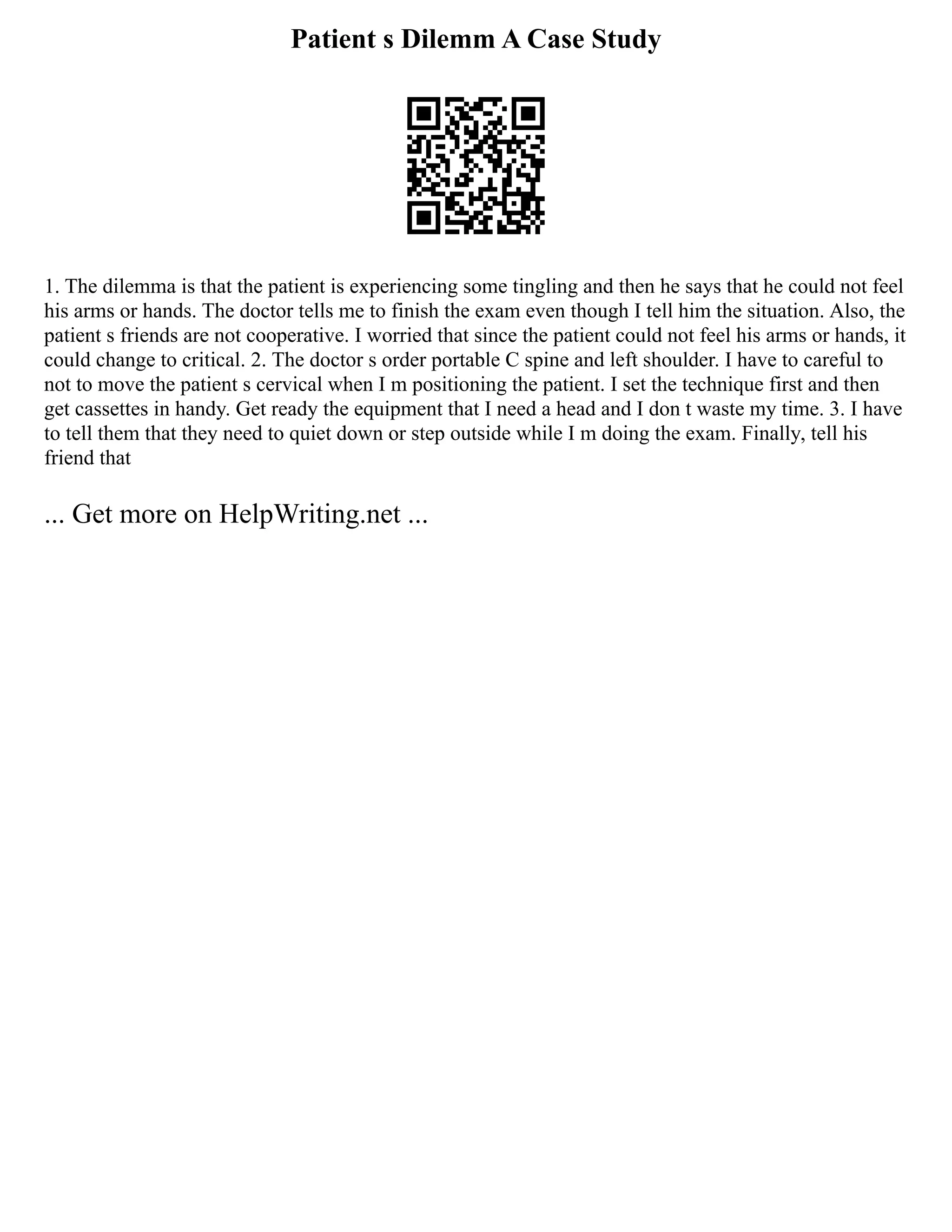 Patient s Dilemm A Case Study
1. The dilemma is that the patient is experiencing some tingling and then he says that he could not feel
his arms or hands. The doctor tells me to finish the exam even though I tell him the situation. Also, the
patient s friends are not cooperative. I worried that since the patient could not feel his arms or hands, it
could change to critical. 2. The doctor s order portable C spine and left shoulder. I have to careful to
not to move the patient s cervical when I m positioning the patient. I set the technique first and then
get cassettes in handy. Get ready the equipment that I need a head and I don t waste my time. 3. I have
to tell them that they need to quiet down or step outside while I m doing the exam. Finally, tell his
friend that
... Get more on HelpWriting.net ...
 