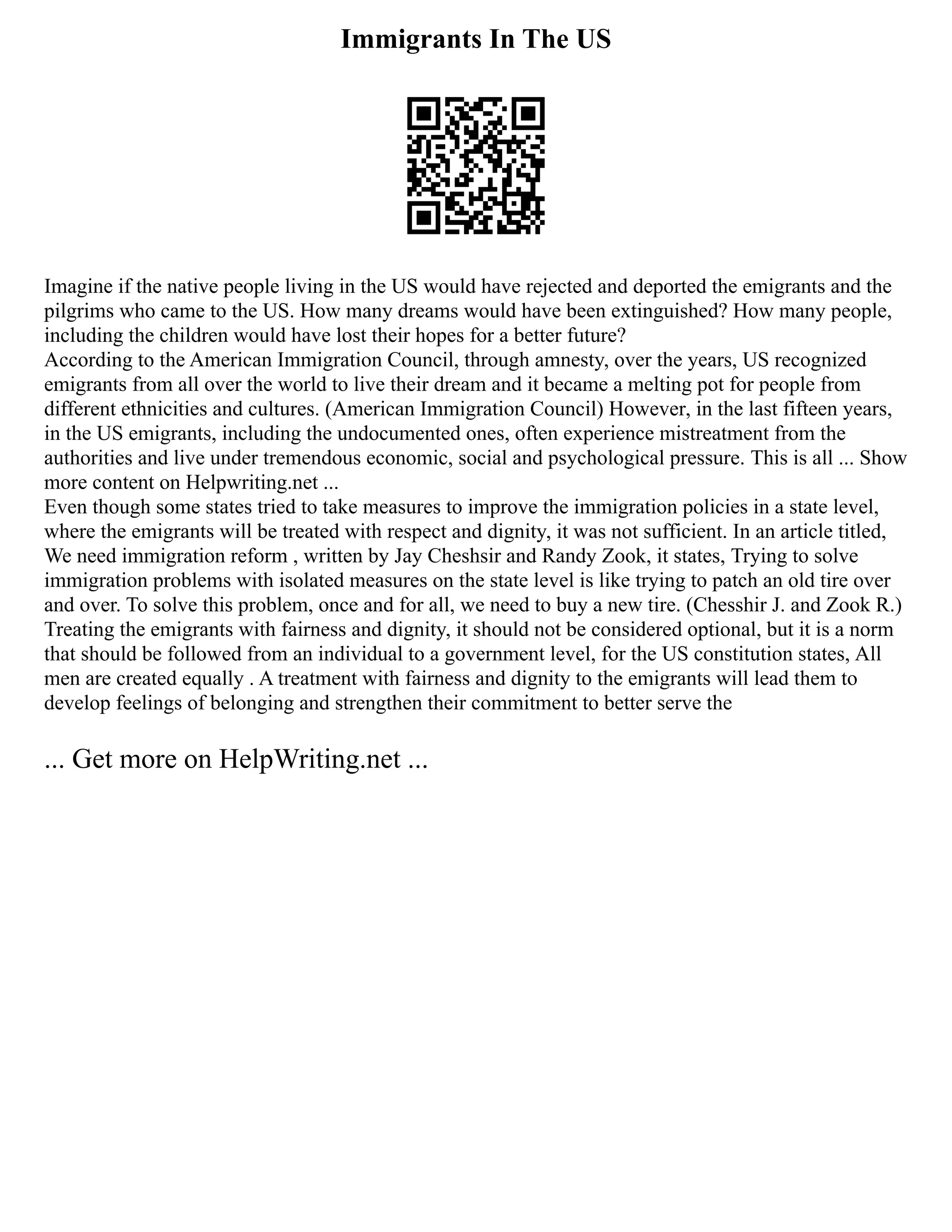 Immigrants In The US
Imagine if the native people living in the US would have rejected and deported the emigrants and the
pilgrims who came to the US. How many dreams would have been extinguished? How many people,
including the children would have lost their hopes for a better future?
According to the American Immigration Council, through amnesty, over the years, US recognized
emigrants from all over the world to live their dream and it became a melting pot for people from
different ethnicities and cultures. (American Immigration Council) However, in the last fifteen years,
in the US emigrants, including the undocumented ones, often experience mistreatment from the
authorities and live under tremendous economic, social and psychological pressure. This is all ... Show
more content on Helpwriting.net ...
Even though some states tried to take measures to improve the immigration policies in a state level,
where the emigrants will be treated with respect and dignity, it was not sufficient. In an article titled,
We need immigration reform , written by Jay Cheshsir and Randy Zook, it states, Trying to solve
immigration problems with isolated measures on the state level is like trying to patch an old tire over
and over. To solve this problem, once and for all, we need to buy a new tire. (Chesshir J. and Zook R.)
Treating the emigrants with fairness and dignity, it should not be considered optional, but it is a norm
that should be followed from an individual to a government level, for the US constitution states, All
men are created equally . A treatment with fairness and dignity to the emigrants will lead them to
develop feelings of belonging and strengthen their commitment to better serve the
... Get more on HelpWriting.net ...
 