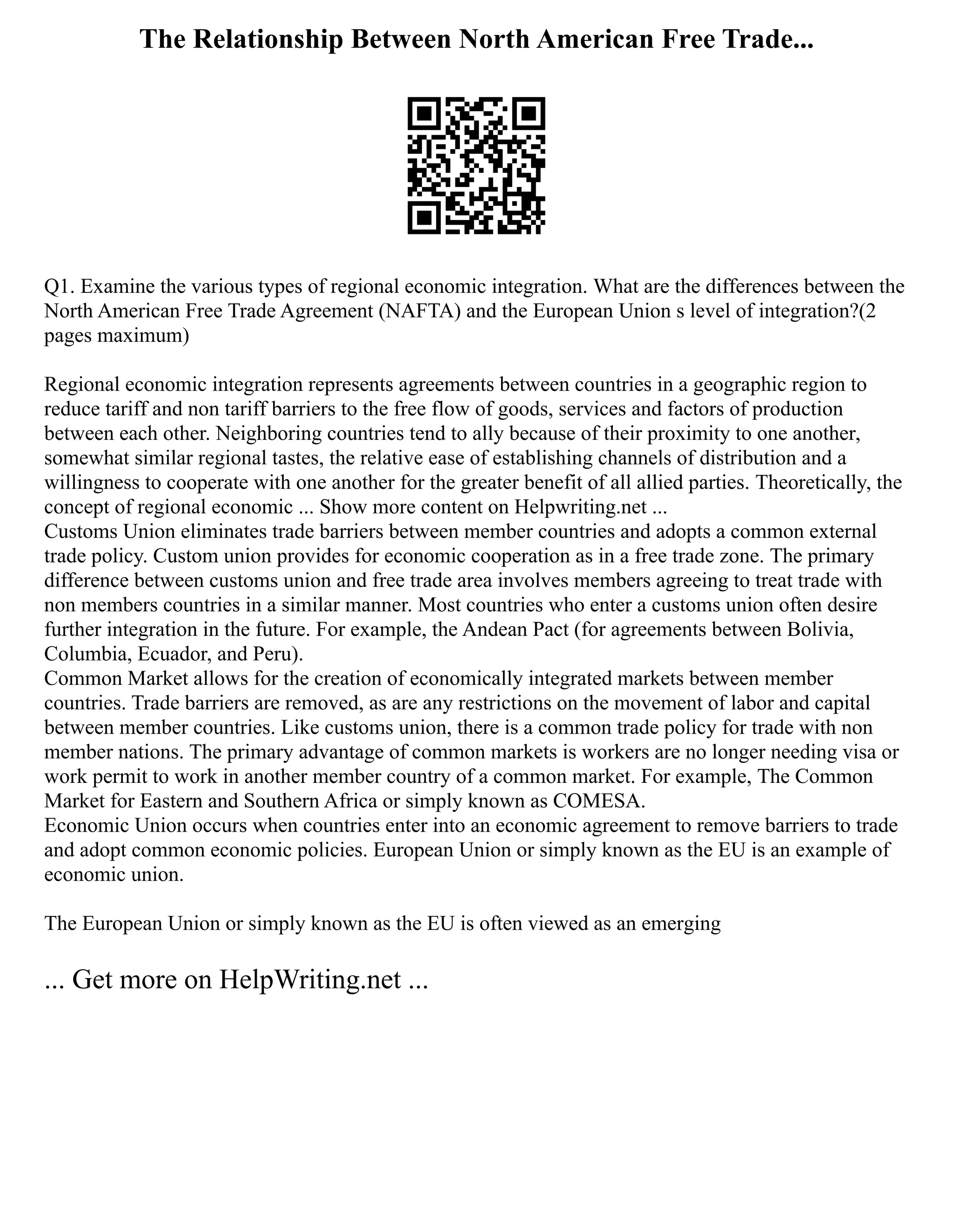 The Relationship Between North American Free Trade...
Q1. Examine the various types of regional economic integration. What are the differences between the
North American Free Trade Agreement (NAFTA) and the European Union s level of integration?(2
pages maximum)
Regional economic integration represents agreements between countries in a geographic region to
reduce tariff and non tariff barriers to the free flow of goods, services and factors of production
between each other. Neighboring countries tend to ally because of their proximity to one another,
somewhat similar regional tastes, the relative ease of establishing channels of distribution and a
willingness to cooperate with one another for the greater benefit of all allied parties. Theoretically, the
concept of regional economic ... Show more content on Helpwriting.net ...
Customs Union eliminates trade barriers between member countries and adopts a common external
trade policy. Custom union provides for economic cooperation as in a free trade zone. The primary
difference between customs union and free trade area involves members agreeing to treat trade with
non members countries in a similar manner. Most countries who enter a customs union often desire
further integration in the future. For example, the Andean Pact (for agreements between Bolivia,
Columbia, Ecuador, and Peru).
Common Market allows for the creation of economically integrated markets between member
countries. Trade barriers are removed, as are any restrictions on the movement of labor and capital
between member countries. Like customs union, there is a common trade policy for trade with non
member nations. The primary advantage of common markets is workers are no longer needing visa or
work permit to work in another member country of a common market. For example, The Common
Market for Eastern and Southern Africa or simply known as COMESA.
Economic Union occurs when countries enter into an economic agreement to remove barriers to trade
and adopt common economic policies. European Union or simply known as the EU is an example of
economic union.
The European Union or simply known as the EU is often viewed as an emerging
... Get more on HelpWriting.net ...
 