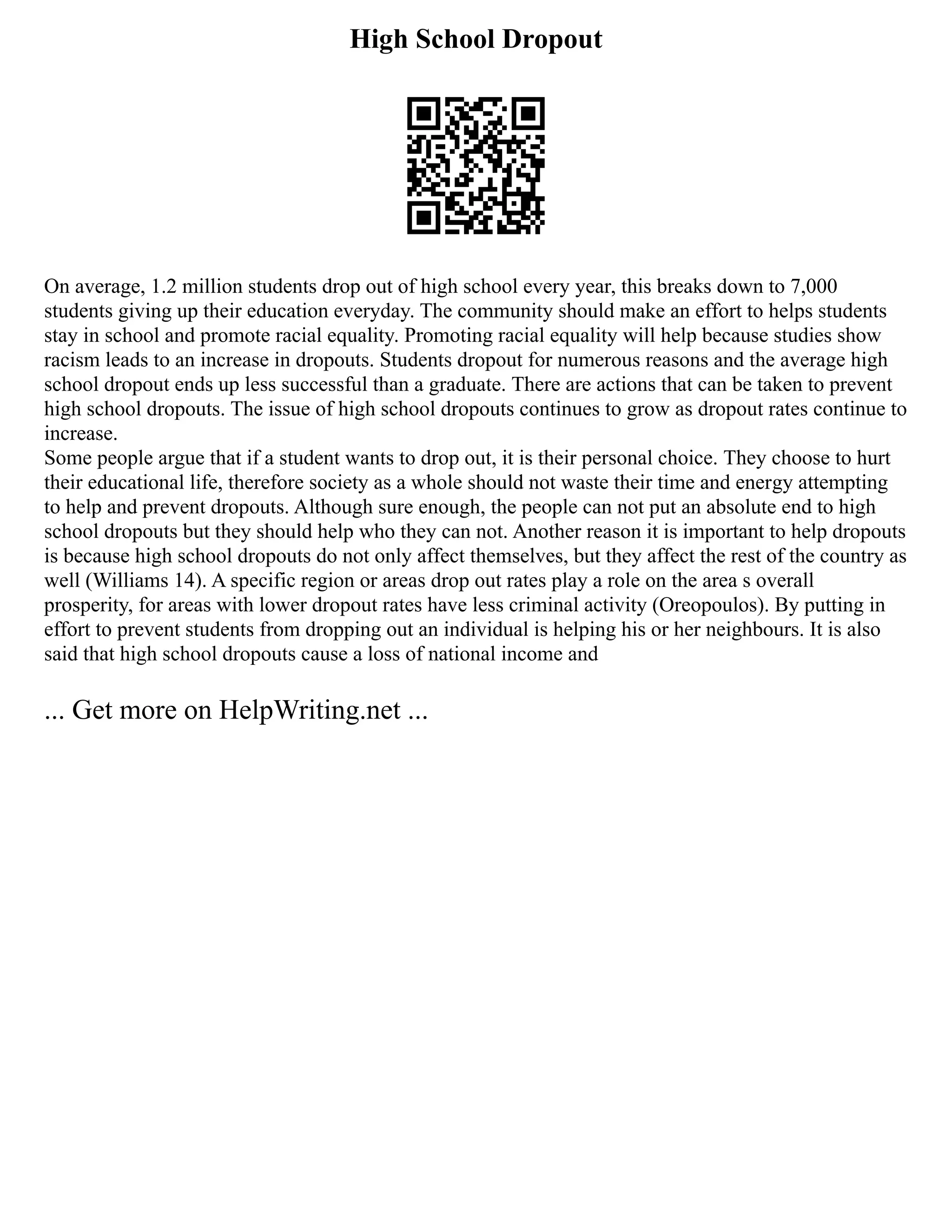 High School Dropout
On average, 1.2 million students drop out of high school every year, this breaks down to 7,000
students giving up their education everyday. The community should make an effort to helps students
stay in school and promote racial equality. Promoting racial equality will help because studies show
racism leads to an increase in dropouts. Students dropout for numerous reasons and the average high
school dropout ends up less successful than a graduate. There are actions that can be taken to prevent
high school dropouts. The issue of high school dropouts continues to grow as dropout rates continue to
increase.
Some people argue that if a student wants to drop out, it is their personal choice. They choose to hurt
their educational life, therefore society as a whole should not waste their time and energy attempting
to help and prevent dropouts. Although sure enough, the people can not put an absolute end to high
school dropouts but they should help who they can not. Another reason it is important to help dropouts
is because high school dropouts do not only affect themselves, but they affect the rest of the country as
well (Williams 14). A specific region or areas drop out rates play a role on the area s overall
prosperity, for areas with lower dropout rates have less criminal activity (Oreopoulos). By putting in
effort to prevent students from dropping out an individual is helping his or her neighbours. It is also
said that high school dropouts cause a loss of national income and
... Get more on HelpWriting.net ...
 