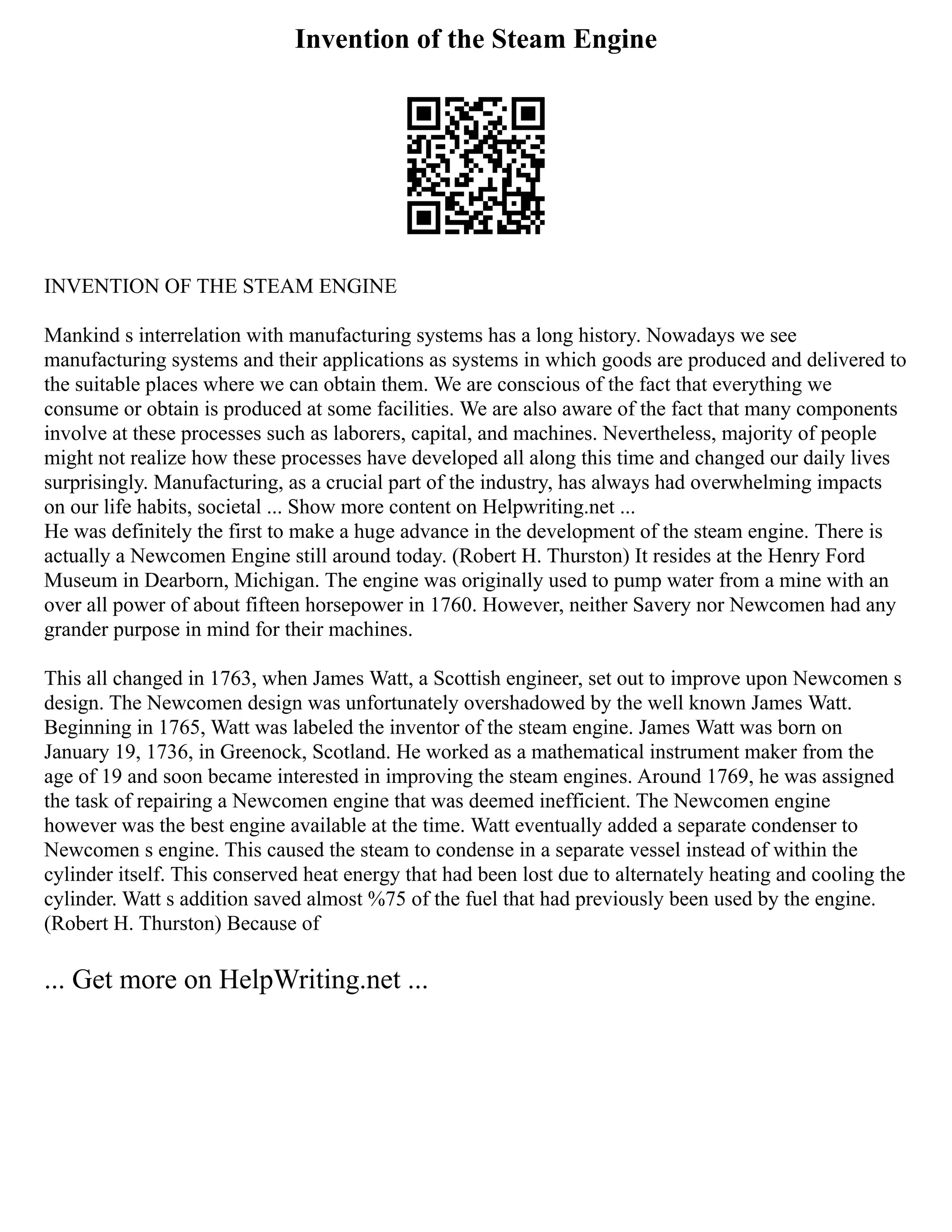 Invention of the Steam Engine
INVENTION OF THE STEAM ENGINE
Mankind s interrelation with manufacturing systems has a long history. Nowadays we see
manufacturing systems and their applications as systems in which goods are produced and delivered to
the suitable places where we can obtain them. We are conscious of the fact that everything we
consume or obtain is produced at some facilities. We are also aware of the fact that many components
involve at these processes such as laborers, capital, and machines. Nevertheless, majority of people
might not realize how these processes have developed all along this time and changed our daily lives
surprisingly. Manufacturing, as a crucial part of the industry, has always had overwhelming impacts
on our life habits, societal ... Show more content on Helpwriting.net ...
He was definitely the first to make a huge advance in the development of the steam engine. There is
actually a Newcomen Engine still around today. (Robert H. Thurston) It resides at the Henry Ford
Museum in Dearborn, Michigan. The engine was originally used to pump water from a mine with an
over all power of about fifteen horsepower in 1760. However, neither Savery nor Newcomen had any
grander purpose in mind for their machines.
This all changed in 1763, when James Watt, a Scottish engineer, set out to improve upon Newcomen s
design. The Newcomen design was unfortunately overshadowed by the well known James Watt.
Beginning in 1765, Watt was labeled the inventor of the steam engine. James Watt was born on
January 19, 1736, in Greenock, Scotland. He worked as a mathematical instrument maker from the
age of 19 and soon became interested in improving the steam engines. Around 1769, he was assigned
the task of repairing a Newcomen engine that was deemed inefficient. The Newcomen engine
however was the best engine available at the time. Watt eventually added a separate condenser to
Newcomen s engine. This caused the steam to condense in a separate vessel instead of within the
cylinder itself. This conserved heat energy that had been lost due to alternately heating and cooling the
cylinder. Watt s addition saved almost %75 of the fuel that had previously been used by the engine.
(Robert H. Thurston) Because of
... Get more on HelpWriting.net ...
 