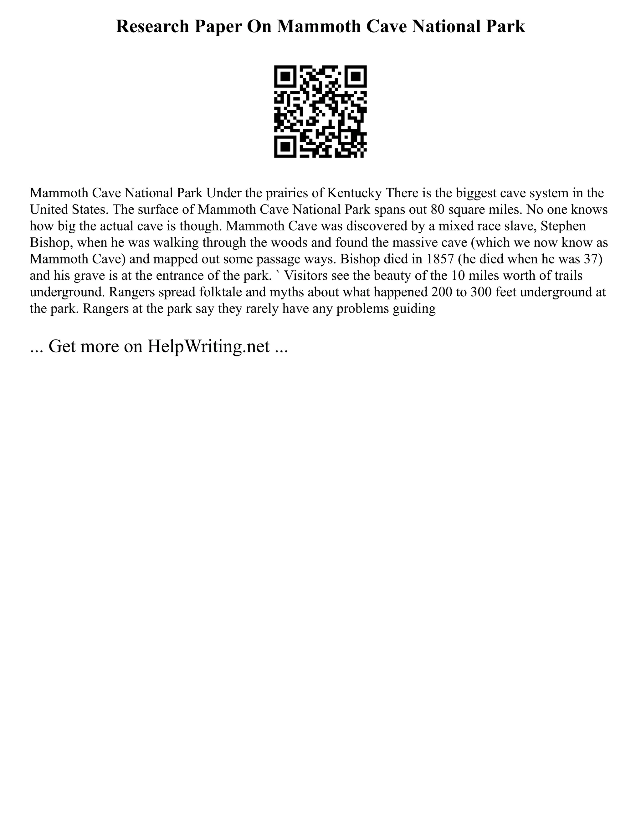 Research Paper On Mammoth Cave National Park
Mammoth Cave National Park Under the prairies of Kentucky There is the biggest cave system in the
United States. The surface of Mammoth Cave National Park spans out 80 square miles. No one knows
how big the actual cave is though. Mammoth Cave was discovered by a mixed race slave, Stephen
Bishop, when he was walking through the woods and found the massive cave (which we now know as
Mammoth Cave) and mapped out some passage ways. Bishop died in 1857 (he died when he was 37)
and his grave is at the entrance of the park. ` Visitors see the beauty of the 10 miles worth of trails
underground. Rangers spread folktale and myths about what happened 200 to 300 feet underground at
the park. Rangers at the park say they rarely have any problems guiding
... Get more on HelpWriting.net ...
 
