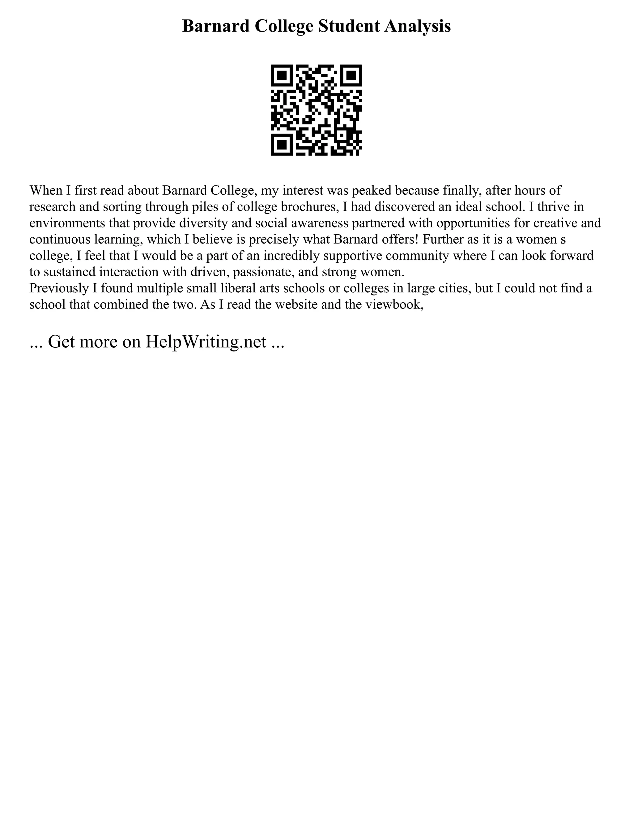 Barnard College Student Analysis
When I first read about Barnard College, my interest was peaked because finally, after hours of
research and sorting through piles of college brochures, I had discovered an ideal school. I thrive in
environments that provide diversity and social awareness partnered with opportunities for creative and
continuous learning, which I believe is precisely what Barnard offers! Further as it is a women s
college, I feel that I would be a part of an incredibly supportive community where I can look forward
to sustained interaction with driven, passionate, and strong women.
Previously I found multiple small liberal arts schools or colleges in large cities, but I could not find a
school that combined the two. As I read the website and the viewbook,
... Get more on HelpWriting.net ...
 