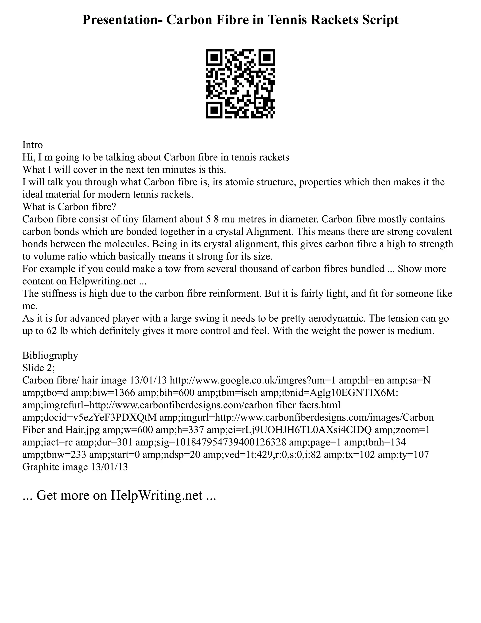Presentation- Carbon Fibre in Tennis Rackets Script
Intro
Hi, I m going to be talking about Carbon fibre in tennis rackets
What I will cover in the next ten minutes is this.
I will talk you through what Carbon fibre is, its atomic structure, properties which then makes it the
ideal material for modern tennis rackets.
What is Carbon fibre?
Carbon fibre consist of tiny filament about 5 8 mu metres in diameter. Carbon fibre mostly contains
carbon bonds which are bonded together in a crystal Alignment. This means there are strong covalent
bonds between the molecules. Being in its crystal alignment, this gives carbon fibre a high to strength
to volume ratio which basically means it strong for its size.
For example if you could make a tow from several thousand of carbon fibres bundled ... Show more
content on Helpwriting.net ...
The stiffness is high due to the carbon fibre reinforment. But it is fairly light, and fit for someone like
me.
As it is for advanced player with a large swing it needs to be pretty aerodynamic. The tension can go
up to 62 lb which definitely gives it more control and feel. With the weight the power is medium.
Bibliography
Slide 2;
Carbon fibre/ hair image 13/01/13 http://www.google.co.uk/imgres?um=1 amp;hl=en amp;sa=N
amp;tbo=d amp;biw=1366 amp;bih=600 amp;tbm=isch amp;tbnid=Aglg10EGNTIX6M:
amp;imgrefurl=http://www.carbonfiberdesigns.com/carbon fiber facts.html
amp;docid=v5ezYeF3PDXQtM amp;imgurl=http://www.carbonfiberdesigns.com/images/Carbon
Fiber and Hair.jpg amp;w=600 amp;h=337 amp;ei=rLj9UOHJH6TL0AXsi4CIDQ amp;zoom=1
amp;iact=rc amp;dur=301 amp;sig=101847954739400126328 amp;page=1 amp;tbnh=134
amp;tbnw=233 amp;start=0 amp;ndsp=20 amp;ved=1t:429,r:0,s:0,i:82 amp;tx=102 amp;ty=107
Graphite image 13/01/13
... Get more on HelpWriting.net ...
 