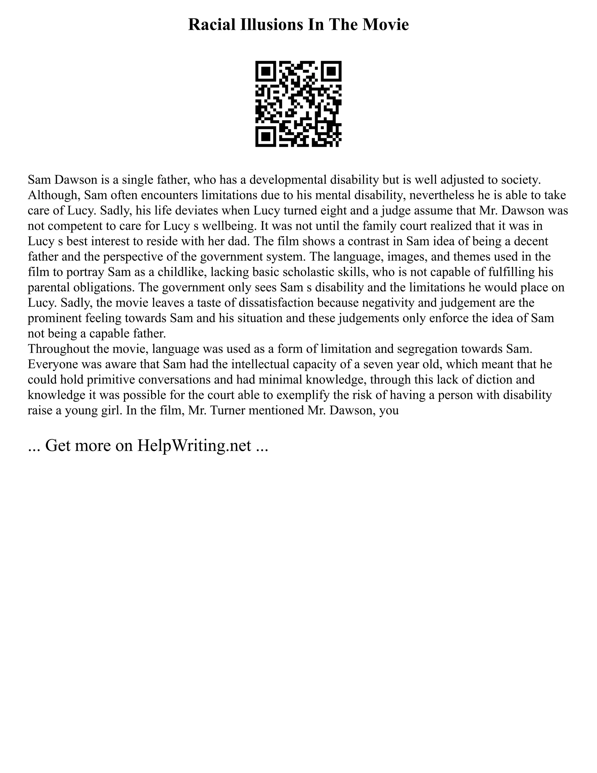 Racial Illusions In The Movie
Sam Dawson is a single father, who has a developmental disability but is well adjusted to society.
Although, Sam often encounters limitations due to his mental disability, nevertheless he is able to take
care of Lucy. Sadly, his life deviates when Lucy turned eight and a judge assume that Mr. Dawson was
not competent to care for Lucy s wellbeing. It was not until the family court realized that it was in
Lucy s best interest to reside with her dad. The film shows a contrast in Sam idea of being a decent
father and the perspective of the government system. The language, images, and themes used in the
film to portray Sam as a childlike, lacking basic scholastic skills, who is not capable of fulfilling his
parental obligations. The government only sees Sam s disability and the limitations he would place on
Lucy. Sadly, the movie leaves a taste of dissatisfaction because negativity and judgement are the
prominent feeling towards Sam and his situation and these judgements only enforce the idea of Sam
not being a capable father.
Throughout the movie, language was used as a form of limitation and segregation towards Sam.
Everyone was aware that Sam had the intellectual capacity of a seven year old, which meant that he
could hold primitive conversations and had minimal knowledge, through this lack of diction and
knowledge it was possible for the court able to exemplify the risk of having a person with disability
raise a young girl. In the film, Mr. Turner mentioned Mr. Dawson, you
... Get more on HelpWriting.net ...
 