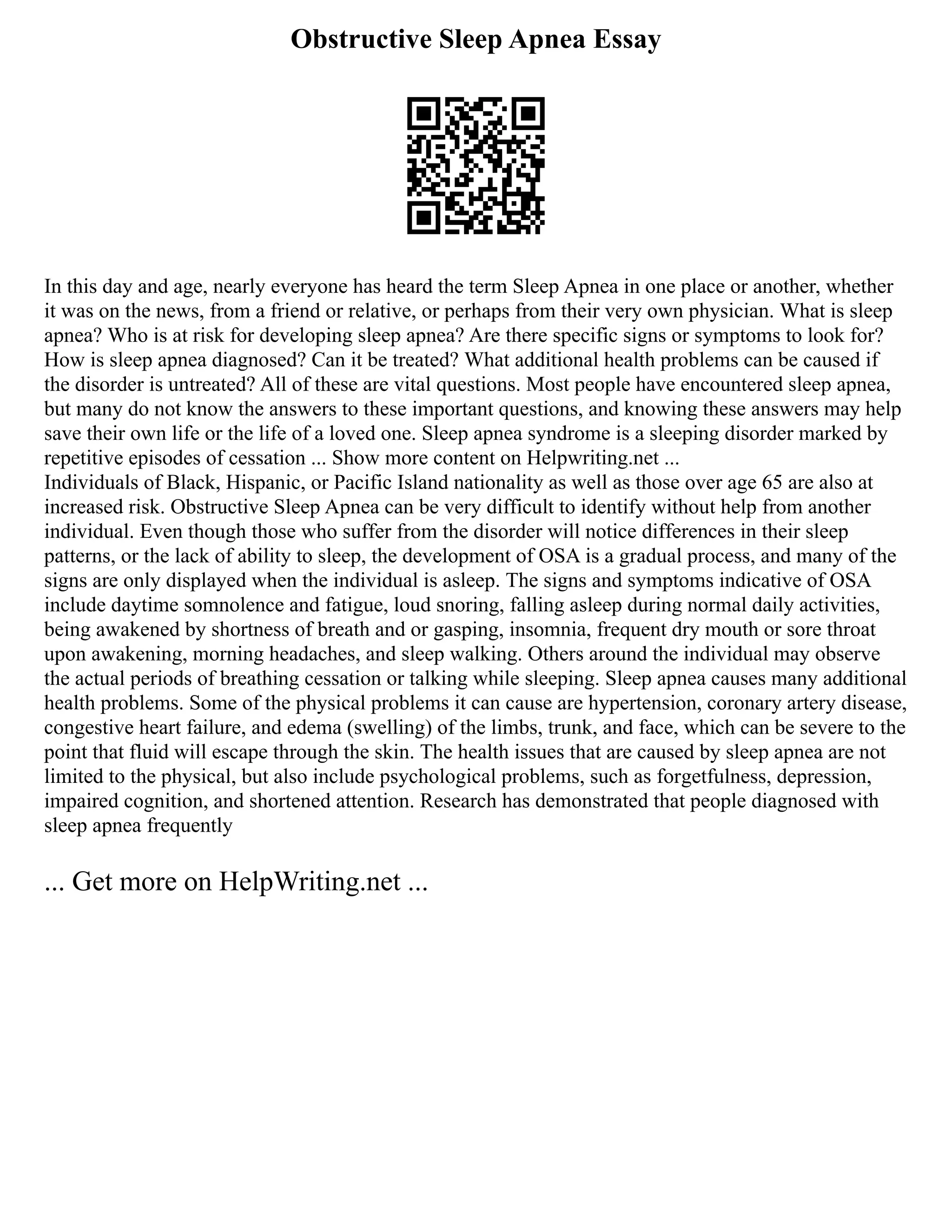 Obstructive Sleep Apnea Essay
In this day and age, nearly everyone has heard the term Sleep Apnea in one place or another, whether
it was on the news, from a friend or relative, or perhaps from their very own physician. What is sleep
apnea? Who is at risk for developing sleep apnea? Are there specific signs or symptoms to look for?
How is sleep apnea diagnosed? Can it be treated? What additional health problems can be caused if
the disorder is untreated? All of these are vital questions. Most people have encountered sleep apnea,
but many do not know the answers to these important questions, and knowing these answers may help
save their own life or the life of a loved one. Sleep apnea syndrome is a sleeping disorder marked by
repetitive episodes of cessation ... Show more content on Helpwriting.net ...
Individuals of Black, Hispanic, or Pacific Island nationality as well as those over age 65 are also at
increased risk. Obstructive Sleep Apnea can be very difficult to identify without help from another
individual. Even though those who suffer from the disorder will notice differences in their sleep
patterns, or the lack of ability to sleep, the development of OSA is a gradual process, and many of the
signs are only displayed when the individual is asleep. The signs and symptoms indicative of OSA
include daytime somnolence and fatigue, loud snoring, falling asleep during normal daily activities,
being awakened by shortness of breath and or gasping, insomnia, frequent dry mouth or sore throat
upon awakening, morning headaches, and sleep walking. Others around the individual may observe
the actual periods of breathing cessation or talking while sleeping. Sleep apnea causes many additional
health problems. Some of the physical problems it can cause are hypertension, coronary artery disease,
congestive heart failure, and edema (swelling) of the limbs, trunk, and face, which can be severe to the
point that fluid will escape through the skin. The health issues that are caused by sleep apnea are not
limited to the physical, but also include psychological problems, such as forgetfulness, depression,
impaired cognition, and shortened attention. Research has demonstrated that people diagnosed with
sleep apnea frequently
... Get more on HelpWriting.net ...
 