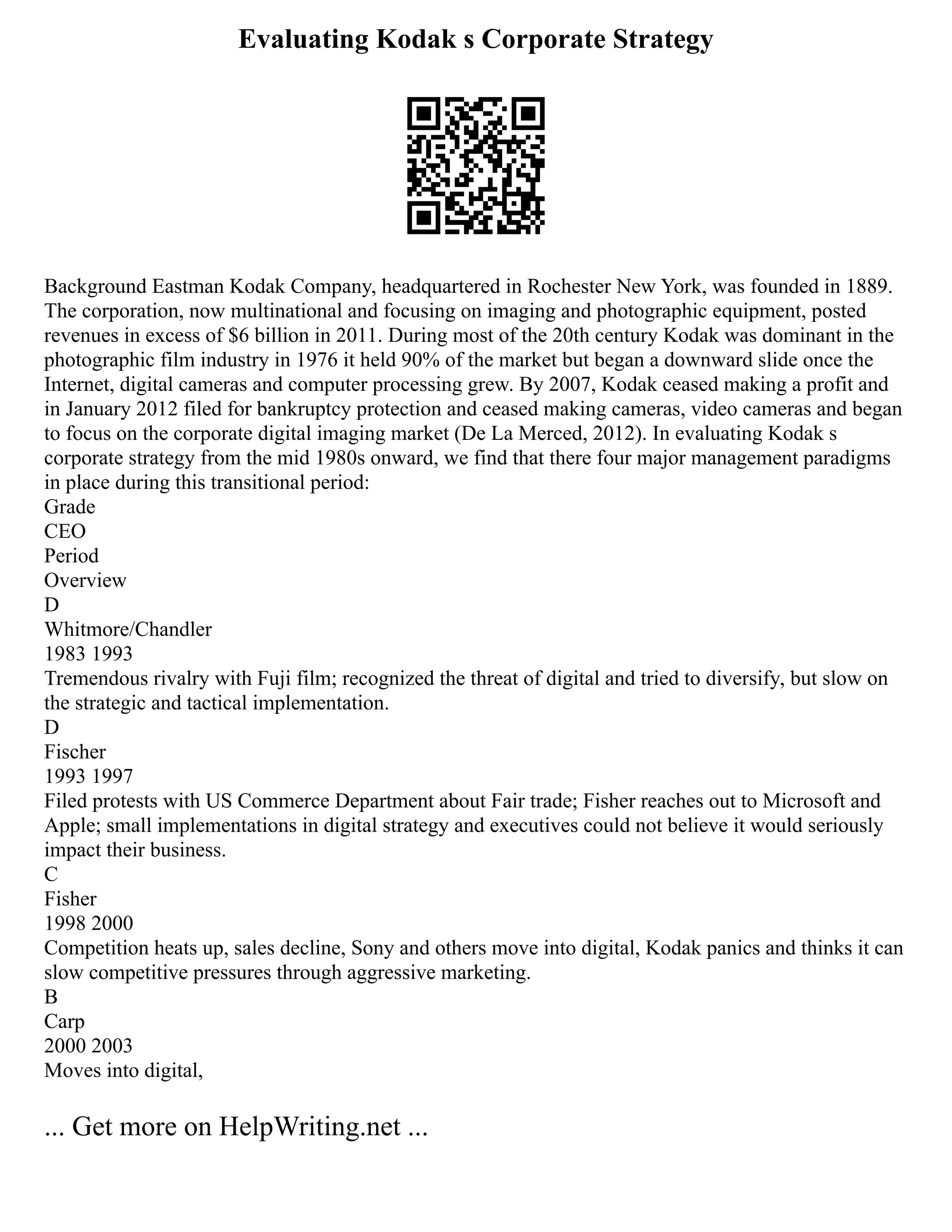 Evaluating Kodak s Corporate Strategy
Background Eastman Kodak Company, headquartered in Rochester New York, was founded in 1889.
The corporation, now multinational and focusing on imaging and photographic equipment, posted
revenues in excess of $6 billion in 2011. During most of the 20th century Kodak was dominant in the
photographic film industry in 1976 it held 90% of the market but began a downward slide once the
Internet, digital cameras and computer processing grew. By 2007, Kodak ceased making a profit and
in January 2012 filed for bankruptcy protection and ceased making cameras, video cameras and began
to focus on the corporate digital imaging market (De La Merced, 2012). In evaluating Kodak s
corporate strategy from the mid 1980s onward, we find that there four major management paradigms
in place during this transitional period:
Grade
CEO
Period
Overview
D
Whitmore/Chandler
1983 1993
Tremendous rivalry with Fuji film; recognized the threat of digital and tried to diversify, but slow on
the strategic and tactical implementation.
D
Fischer
1993 1997
Filed protests with US Commerce Department about Fair trade; Fisher reaches out to Microsoft and
Apple; small implementations in digital strategy and executives could not believe it would seriously
impact their business.
C
Fisher
1998 2000
Competition heats up, sales decline, Sony and others move into digital, Kodak panics and thinks it can
slow competitive pressures through aggressive marketing.
B
Carp
2000 2003
Moves into digital,
... Get more on HelpWriting.net ...
 