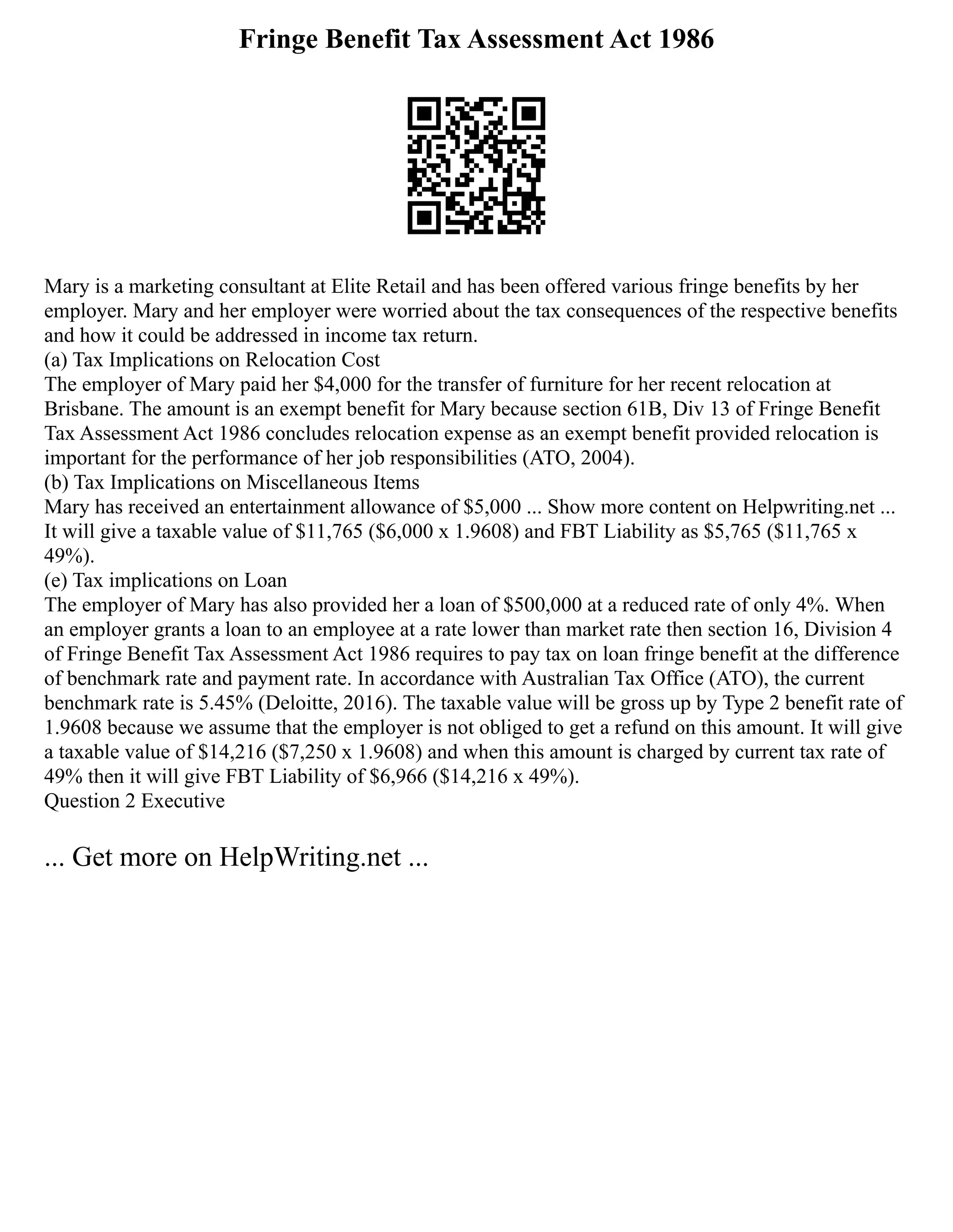 Fringe Benefit Tax Assessment Act 1986
Mary is a marketing consultant at Elite Retail and has been offered various fringe benefits by her
employer. Mary and her employer were worried about the tax consequences of the respective benefits
and how it could be addressed in income tax return.
(a) Tax Implications on Relocation Cost
The employer of Mary paid her $4,000 for the transfer of furniture for her recent relocation at
Brisbane. The amount is an exempt benefit for Mary because section 61B, Div 13 of Fringe Benefit
Tax Assessment Act 1986 concludes relocation expense as an exempt benefit provided relocation is
important for the performance of her job responsibilities (ATO, 2004).
(b) Tax Implications on Miscellaneous Items
Mary has received an entertainment allowance of $5,000 ... Show more content on Helpwriting.net ...
It will give a taxable value of $11,765 ($6,000 x 1.9608) and FBT Liability as $5,765 ($11,765 x
49%).
(e) Tax implications on Loan
The employer of Mary has also provided her a loan of $500,000 at a reduced rate of only 4%. When
an employer grants a loan to an employee at a rate lower than market rate then section 16, Division 4
of Fringe Benefit Tax Assessment Act 1986 requires to pay tax on loan fringe benefit at the difference
of benchmark rate and payment rate. In accordance with Australian Tax Office (ATO), the current
benchmark rate is 5.45% (Deloitte, 2016). The taxable value will be gross up by Type 2 benefit rate of
1.9608 because we assume that the employer is not obliged to get a refund on this amount. It will give
a taxable value of $14,216 ($7,250 x 1.9608) and when this amount is charged by current tax rate of
49% then it will give FBT Liability of $6,966 ($14,216 x 49%).
Question 2 Executive
... Get more on HelpWriting.net ...
 