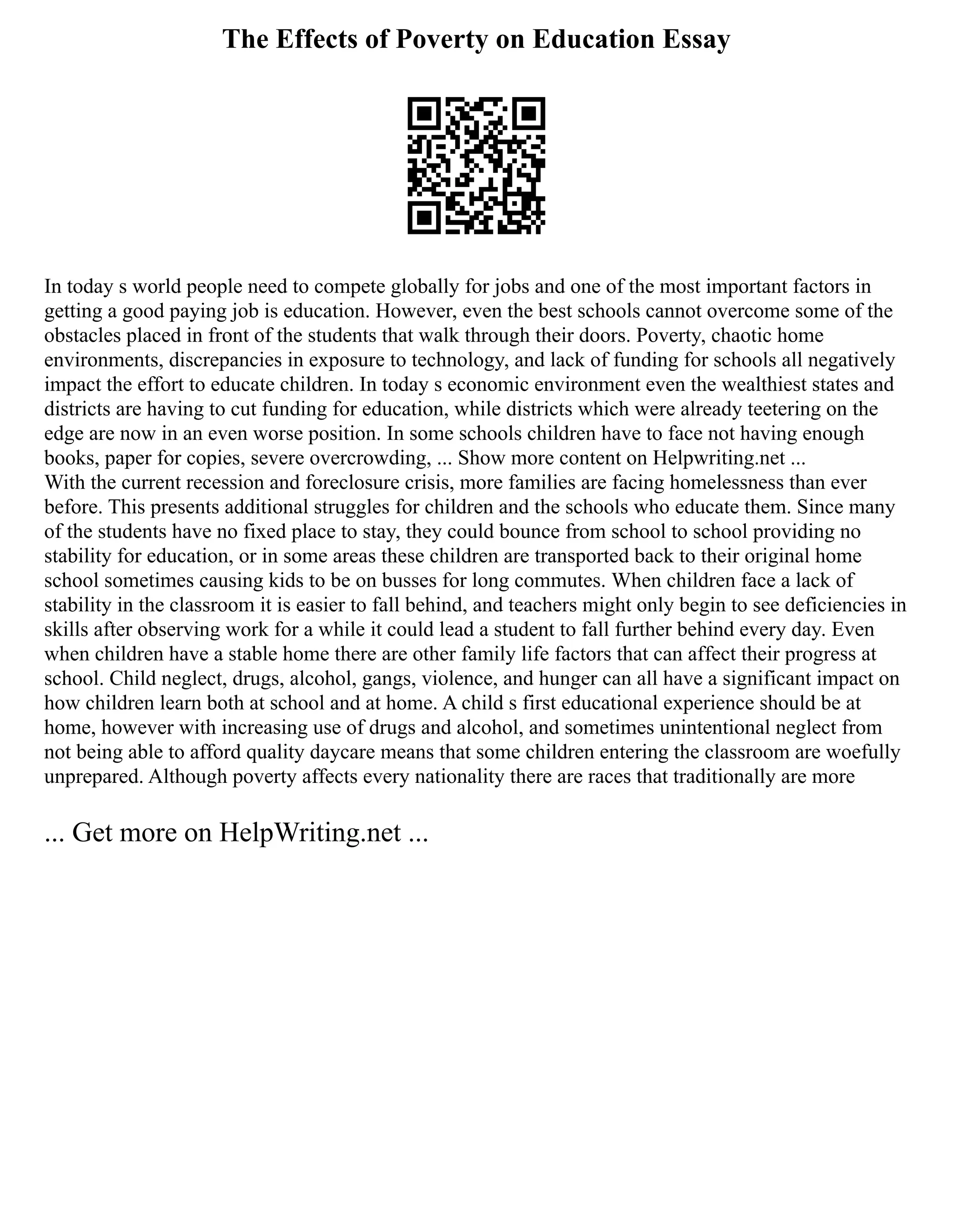 The Effects of Poverty on Education Essay
In today s world people need to compete globally for jobs and one of the most important factors in
getting a good paying job is education. However, even the best schools cannot overcome some of the
obstacles placed in front of the students that walk through their doors. Poverty, chaotic home
environments, discrepancies in exposure to technology, and lack of funding for schools all negatively
impact the effort to educate children. In today s economic environment even the wealthiest states and
districts are having to cut funding for education, while districts which were already teetering on the
edge are now in an even worse position. In some schools children have to face not having enough
books, paper for copies, severe overcrowding, ... Show more content on Helpwriting.net ...
With the current recession and foreclosure crisis, more families are facing homelessness than ever
before. This presents additional struggles for children and the schools who educate them. Since many
of the students have no fixed place to stay, they could bounce from school to school providing no
stability for education, or in some areas these children are transported back to their original home
school sometimes causing kids to be on busses for long commutes. When children face a lack of
stability in the classroom it is easier to fall behind, and teachers might only begin to see deficiencies in
skills after observing work for a while it could lead a student to fall further behind every day. Even
when children have a stable home there are other family life factors that can affect their progress at
school. Child neglect, drugs, alcohol, gangs, violence, and hunger can all have a significant impact on
how children learn both at school and at home. A child s first educational experience should be at
home, however with increasing use of drugs and alcohol, and sometimes unintentional neglect from
not being able to afford quality daycare means that some children entering the classroom are woefully
unprepared. Although poverty affects every nationality there are races that traditionally are more
... Get more on HelpWriting.net ...
 