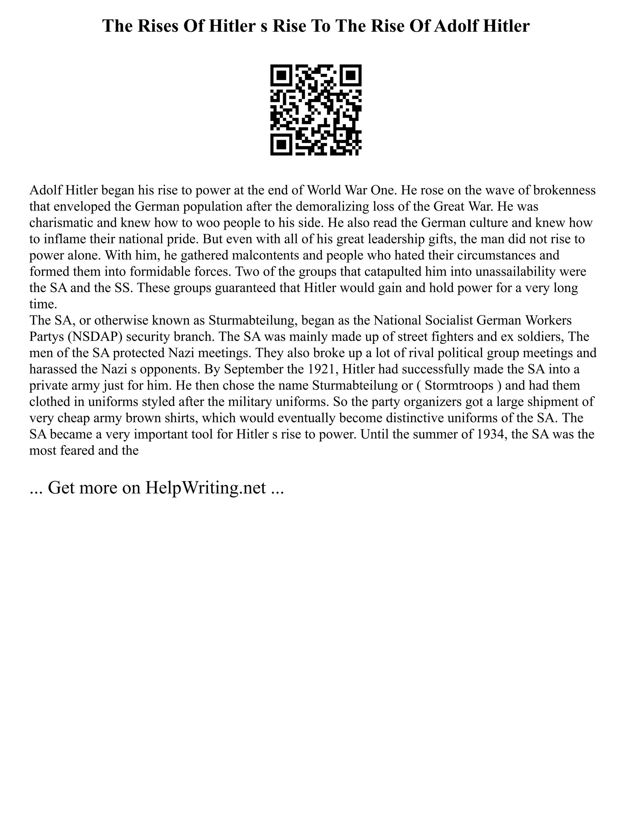 The Rises Of Hitler s Rise To The Rise Of Adolf Hitler
Adolf Hitler began his rise to power at the end of World War One. He rose on the wave of brokenness
that enveloped the German population after the demoralizing loss of the Great War. He was
charismatic and knew how to woo people to his side. He also read the German culture and knew how
to inflame their national pride. But even with all of his great leadership gifts, the man did not rise to
power alone. With him, he gathered malcontents and people who hated their circumstances and
formed them into formidable forces. Two of the groups that catapulted him into unassailability were
the SA and the SS. These groups guaranteed that Hitler would gain and hold power for a very long
time.
The SA, or otherwise known as Sturmabteilung, began as the National Socialist German Workers
Partys (NSDAP) security branch. The SA was mainly made up of street fighters and ex soldiers, The
men of the SA protected Nazi meetings. They also broke up a lot of rival political group meetings and
harassed the Nazi s opponents. By September the 1921, Hitler had successfully made the SA into a
private army just for him. He then chose the name Sturmabteilung or ( Stormtroops ) and had them
clothed in uniforms styled after the military uniforms. So the party organizers got a large shipment of
very cheap army brown shirts, which would eventually become distinctive uniforms of the SA. The
SA became a very important tool for Hitler s rise to power. Until the summer of 1934, the SA was the
most feared and the
... Get more on HelpWriting.net ...
 