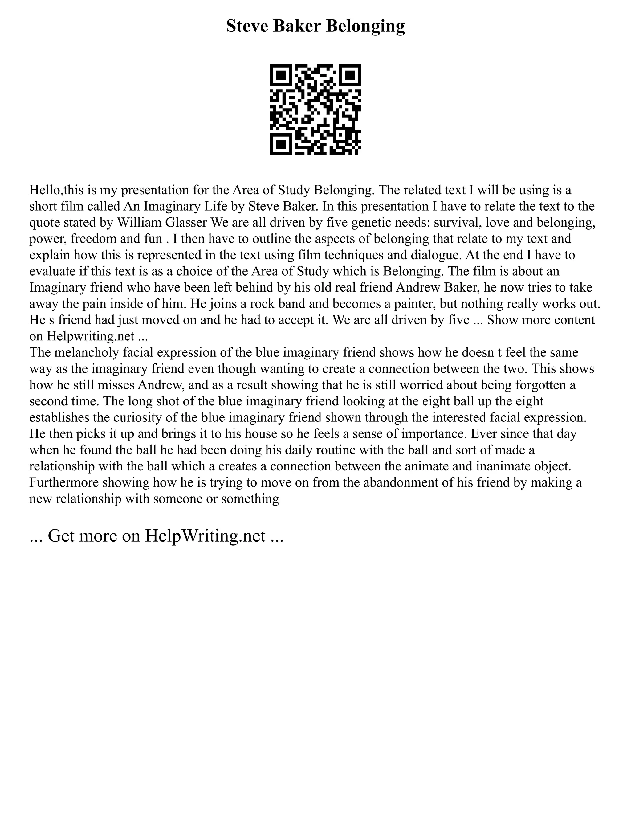 Steve Baker Belonging
Hello,this is my presentation for the Area of Study Belonging. The related text I will be using is a
short film called An Imaginary Life by Steve Baker. In this presentation I have to relate the text to the
quote stated by William Glasser We are all driven by five genetic needs: survival, love and belonging,
power, freedom and fun . I then have to outline the aspects of belonging that relate to my text and
explain how this is represented in the text using film techniques and dialogue. At the end I have to
evaluate if this text is as a choice of the Area of Study which is Belonging. The film is about an
Imaginary friend who have been left behind by his old real friend Andrew Baker, he now tries to take
away the pain inside of him. He joins a rock band and becomes a painter, but nothing really works out.
He s friend had just moved on and he had to accept it. We are all driven by five ... Show more content
on Helpwriting.net ...
The melancholy facial expression of the blue imaginary friend shows how he doesn t feel the same
way as the imaginary friend even though wanting to create a connection between the two. This shows
how he still misses Andrew, and as a result showing that he is still worried about being forgotten a
second time. The long shot of the blue imaginary friend looking at the eight ball up the eight
establishes the curiosity of the blue imaginary friend shown through the interested facial expression.
He then picks it up and brings it to his house so he feels a sense of importance. Ever since that day
when he found the ball he had been doing his daily routine with the ball and sort of made a
relationship with the ball which a creates a connection between the animate and inanimate object.
Furthermore showing how he is trying to move on from the abandonment of his friend by making a
new relationship with someone or something
... Get more on HelpWriting.net ...
 