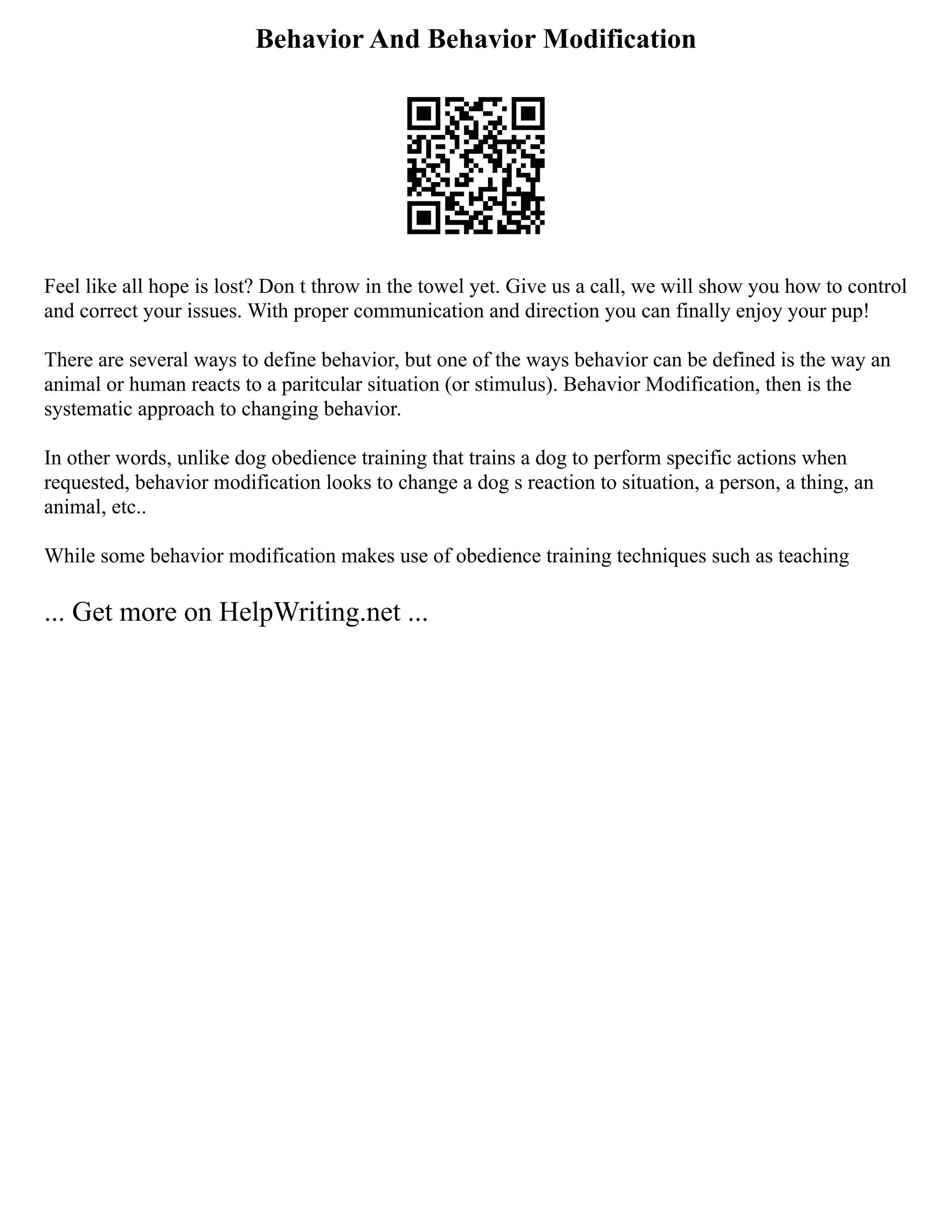 Behavior And Behavior Modification
Feel like all hope is lost? Don t throw in the towel yet. Give us a call, we will show you how to control
and correct your issues. With proper communication and direction you can finally enjoy your pup!
There are several ways to define behavior, but one of the ways behavior can be defined is the way an
animal or human reacts to a paritcular situation (or stimulus). Behavior Modification, then is the
systematic approach to changing behavior.
In other words, unlike dog obedience training that trains a dog to perform specific actions when
requested, behavior modification looks to change a dog s reaction to situation, a person, a thing, an
animal, etc..
While some behavior modification makes use of obedience training techniques such as teaching
... Get more on HelpWriting.net ...
 
