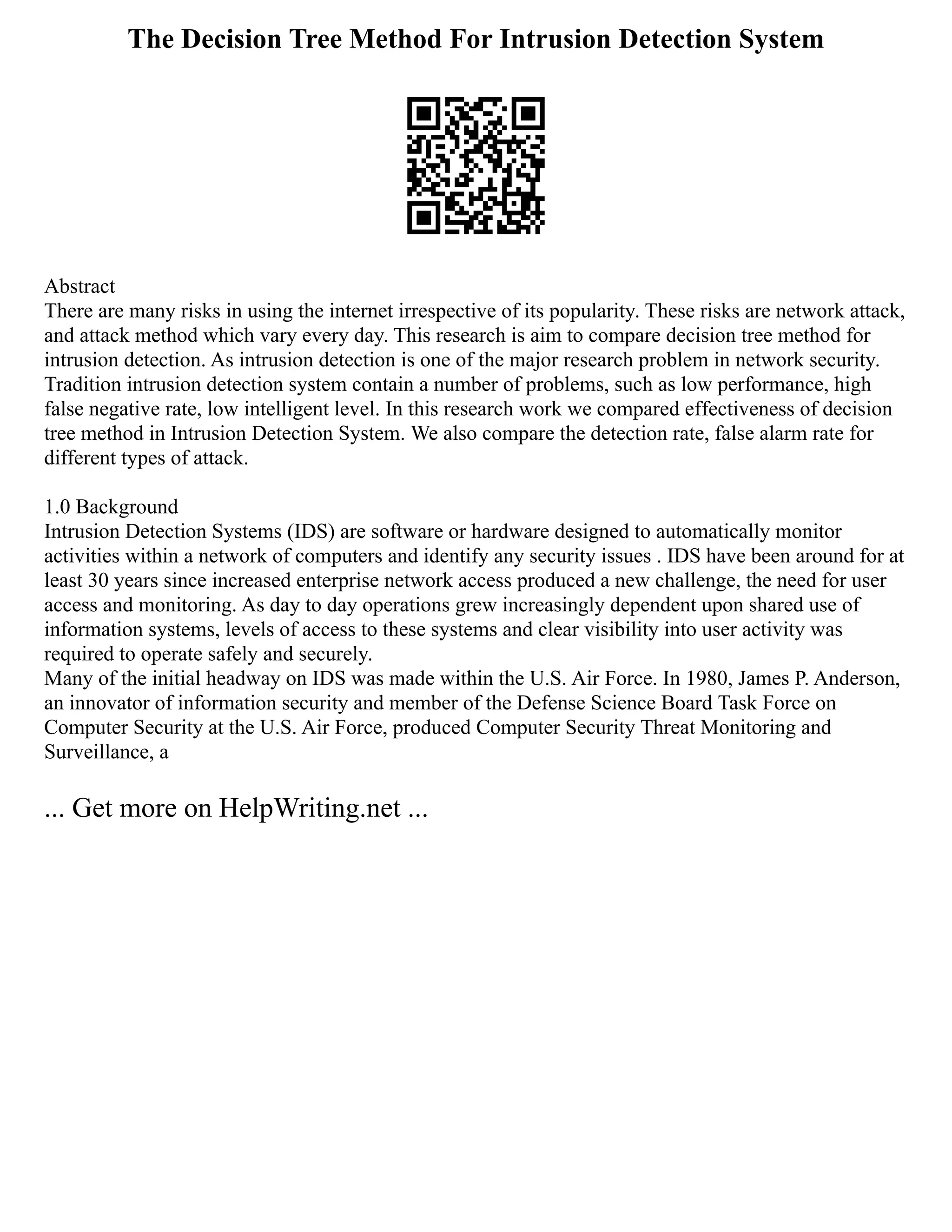 The Decision Tree Method For Intrusion Detection System
Abstract
There are many risks in using the internet irrespective of its popularity. These risks are network attack,
and attack method which vary every day. This research is aim to compare decision tree method for
intrusion detection. As intrusion detection is one of the major research problem in network security.
Tradition intrusion detection system contain a number of problems, such as low performance, high
false negative rate, low intelligent level. In this research work we compared effectiveness of decision
tree method in Intrusion Detection System. We also compare the detection rate, false alarm rate for
different types of attack.
1.0 Background
Intrusion Detection Systems (IDS) are software or hardware designed to automatically monitor
activities within a network of computers and identify any security issues . IDS have been around for at
least 30 years since increased enterprise network access produced a new challenge, the need for user
access and monitoring. As day to day operations grew increasingly dependent upon shared use of
information systems, levels of access to these systems and clear visibility into user activity was
required to operate safely and securely.
Many of the initial headway on IDS was made within the U.S. Air Force. In 1980, James P. Anderson,
an innovator of information security and member of the Defense Science Board Task Force on
Computer Security at the U.S. Air Force, produced Computer Security Threat Monitoring and
Surveillance, a
... Get more on HelpWriting.net ...
 