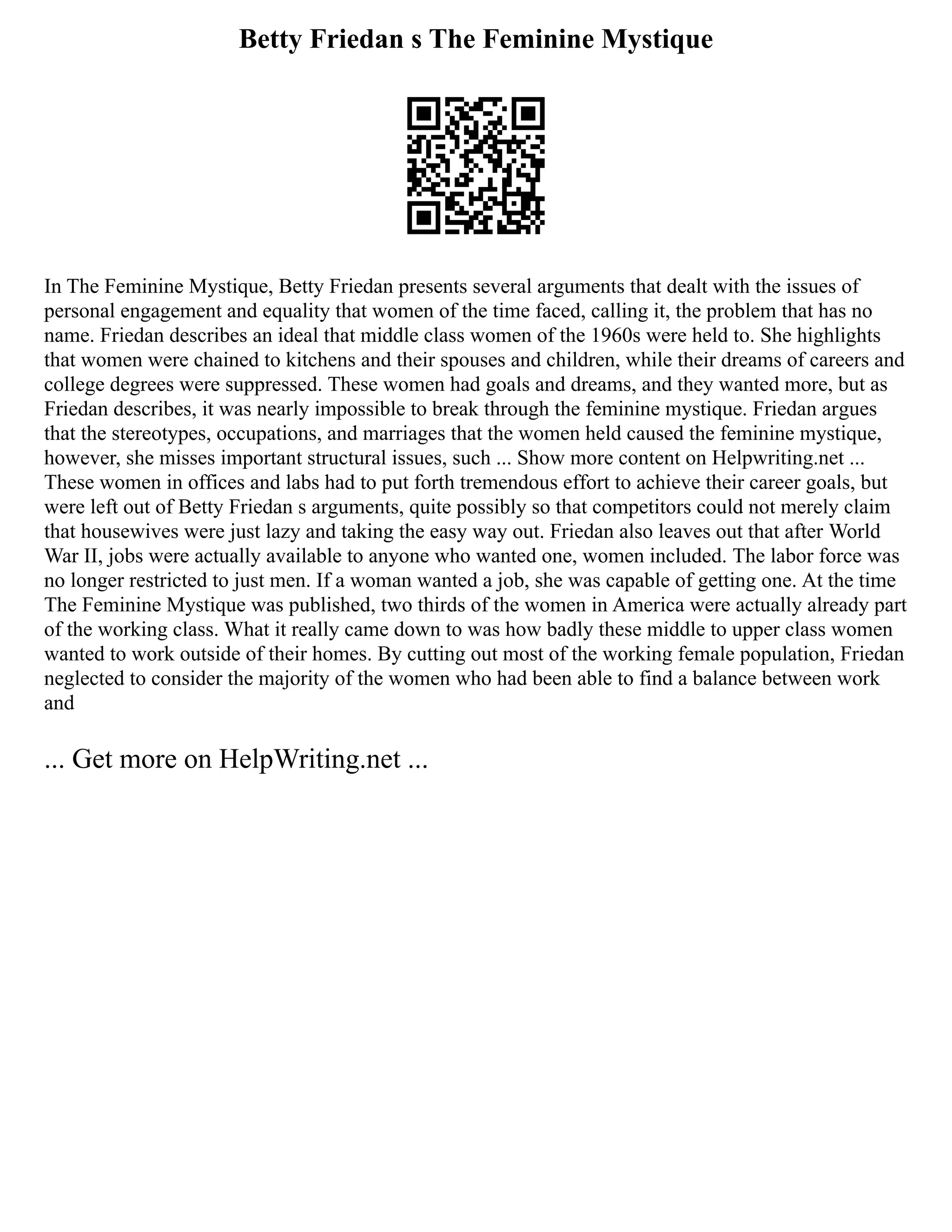 Betty Friedan s The Feminine Mystique
In The Feminine Mystique, Betty Friedan presents several arguments that dealt with the issues of
personal engagement and equality that women of the time faced, calling it, the problem that has no
name. Friedan describes an ideal that middle class women of the 1960s were held to. She highlights
that women were chained to kitchens and their spouses and children, while their dreams of careers and
college degrees were suppressed. These women had goals and dreams, and they wanted more, but as
Friedan describes, it was nearly impossible to break through the feminine mystique. Friedan argues
that the stereotypes, occupations, and marriages that the women held caused the feminine mystique,
however, she misses important structural issues, such ... Show more content on Helpwriting.net ...
These women in offices and labs had to put forth tremendous effort to achieve their career goals, but
were left out of Betty Friedan s arguments, quite possibly so that competitors could not merely claim
that housewives were just lazy and taking the easy way out. Friedan also leaves out that after World
War II, jobs were actually available to anyone who wanted one, women included. The labor force was
no longer restricted to just men. If a woman wanted a job, she was capable of getting one. At the time
The Feminine Mystique was published, two thirds of the women in America were actually already part
of the working class. What it really came down to was how badly these middle to upper class women
wanted to work outside of their homes. By cutting out most of the working female population, Friedan
neglected to consider the majority of the women who had been able to find a balance between work
and
... Get more on HelpWriting.net ...
 