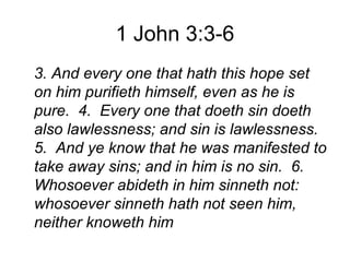 1 John 3:3-6
3. And every one that hath this hope set
on him purifieth himself, even as he is
pure. 4. Every one that doeth sin doeth
also lawlessness; and sin is lawlessness.
5. And ye know that he was manifested to
take away sins; and in him is no sin. 6.
Whosoever abideth in him sinneth not:
whosoever sinneth hath not seen him,
neither knoweth him
 