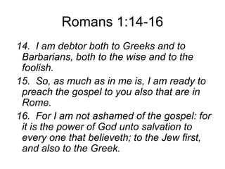 Romans 1:14-16
14. I am debtor both to Greeks and to
Barbarians, both to the wise and to the
foolish.
15. So, as much as in me is, I am ready to
preach the gospel to you also that are in
Rome.
16. For I am not ashamed of the gospel: for
it is the power of God unto salvation to
every one that believeth; to the Jew first,
and also to the Greek.
 