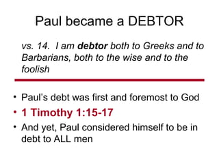 Paul became a DEBTOR
vs. 14. I am debtor both to Greeks and to
Barbarians, both to the wise and to the
foolish
• Paul’s debt was first and foremost to God
• 1 Timothy 1:15-17
• And yet, Paul considered himself to be in
debt to ALL men
 