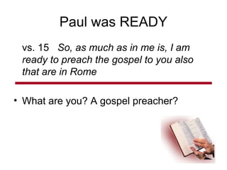 Paul was READY
vs. 15 So, as much as in me is, I am
ready to preach the gospel to you also
that are in Rome
• What are you? A gospel preacher?
 