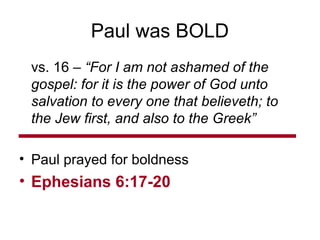 Paul was BOLD
vs. 16 – “For I am not ashamed of the
gospel: for it is the power of God unto
salvation to every one that believeth; to
the Jew first, and also to the Greek”
• Paul prayed for boldness
• Ephesians 6:17-20
 