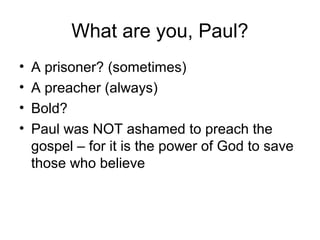 What are you, Paul?
• A prisoner? (sometimes)
• A preacher (always)
• Bold?
• Paul was NOT ashamed to preach the
gospel – for it is the power of God to save
those who believe
 
