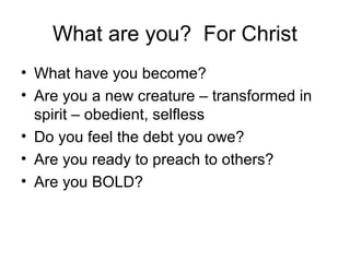 What are you? For Christ
• What have you become?
• Are you a new creature – transformed in
spirit – obedient, selfless
• Do you feel the debt you owe?
• Are you ready to preach to others?
• Are you BOLD?
 