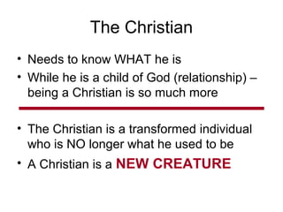 The Christian
• Needs to know WHAT he is
• While he is a child of God (relationship) –
being a Christian is so much more
• The Christian is a transformed individual
who is NO longer what he used to be
• A Christian is a NEW CREATURE
 